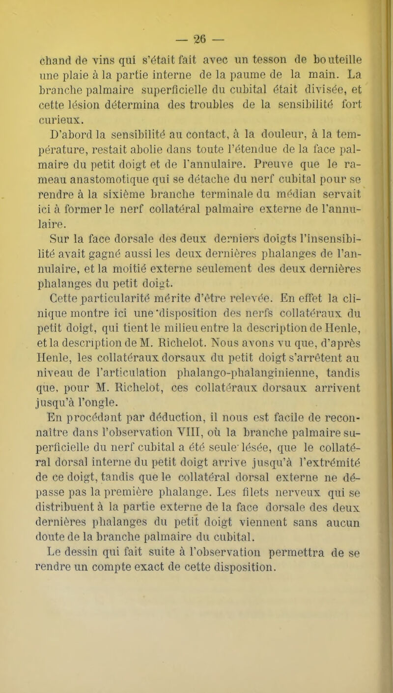 chand de vins qui s’était fait avec un tesson de bouteille une plaie à la partie interne de la paume de la main. La branche palmaire superficielle du cubital était divisée, et cette lésion détermina des troubles de la sensibilité fort curieux. D’abord la sensibilité au contact, à la douleur, à la tem- pérature, restait abolie dans toute l’étendue de la face pal- maire du petit doigt et de rannulaire. Preuve que le ra- meau anastomotique qui se détache du nerf cubital pour se rendre à la sixième branche terminale du médian servait ici à former le nerf collatéral palmaire externe de l’annu- laire. Sur la face dorsale des deux derniers doigts l’insensibi- lité avait gagné aussi les deux dernières phalanges de l’an- nulaire, et la moitié externe seulement des deux dernières phalanges du petit doigt. Cette particularité mérite d’étre relevée. En effet la cli- nique montre ici une‘disposition des nerfs collatéraux du petit doigt, qui tient le milieu entre la description de Henle, et la description de M. Richelot. Nous avons vu que, d’après Henle, les collatéraux dorsaux du petit doigt s’arrêtent au niveau de l’articulation phalango-phalanginienne, tandis que, pour M. Richelot, ces collatéraux dorsaux arrivent jusqu’à l’ongle. En procédant par déduction, il nous est facile de recon- naître dans l’observation VIII, où la branche palmaire su- perficielle du nerf cubital a été seule' lésée, que le collaté- ral dorsal interne du petit doigt arrive jusqu’à l’extrémité de ce doigt, tandis que le collatéral dorsal externe ne dé- passe pas la première phalange. Les filets nerveux qui se distribuent à la partie externe de la face dorsale des deux dernières phalanges du petit doigt viennent sans aucun doute de la branche palmaire du cubital. Le dessin qui fait suite à l’observation permettra de se rendre un compte exact de cette disposition.