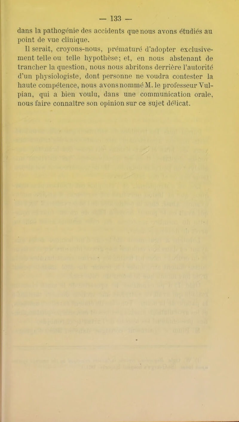 dans la pathogénie des accidents que nous avons étudiés au point de vue clinique. Il serait, croyons-nous, prématuré d'adopter exclusive- ment telle ou telle hypothèse; et, en nous abstenant de trancher la question, nous nous abritons derrière l’autorité d’un physiologiste, dont personne ne voudra contester la haute compétence, nous avons nommé M. le professeur Vul- pian, qui a bien voulu, dans une communication orale, nous faire connaître son opinion sur ce sujet délicat.