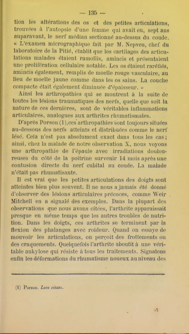 tion les altérations des os et des petites articulations, trouvées à l’autopsie d’une femme qui avait eu, sept ans auparavant, le nerf médian sectionné au-dessus du coude. « L’examen micrograpliique fait par M. Nepveu, chef du laboratoire de la Pitié, établit que les cartilages des articu- lations malades étaient ramollis, amincis et présentaient une prolifération cellulaire notable. Les os étaient raréfiés, amincis également, remplis de moelle rouge vasculaire, au lieu de moelle jaune comme dans les os sains. La couche compacte était également diminuée d’épaisseur. » Ainsi les arthropathies qui se montrent à la suite de toutes les lésions traumatiques des nerfs, quelle que soit la nature de ces dernières, sont de véritables inflammations articulaires, analogues aux arthrites rhumatismales. D’après Porson (i),ces arthropathies sont toujours situées au-dessous des nerfs atteints et distribuées comme le nerf lésé. Cela n’est pas absolument exact dans tous les cas ; ainsi, chez la malade de notre observation X, nous voyons une arthropathie de l’épaule avec irradiations doulou- reuses du coté de la poitrine survenir 14 mois après une contusion directe du nerf cubital au coude. La malade n’était pas rhumatisante. Il est vrai que les petites articulations des doigts sont atteintes bien plus souvent. Il ne nous a jamais été donné d’observer des lésions articulaires précoces, comme Weir Mitchell en a signalé des exemples. Dans la plupart dos observations que nous avons citées, l’arthrite apparaissait presque en même temps que les autres troubles de nutri- tion. Dans les doigts, ces arthrites se terminent par la flexion des phalanges avec roideur. Quand on essaye de mouvoir les articulations, on perçoit des frottements ou des craquements. Quelquefois l’arthrite aboutit à une véri- table ankylosé qui résiste à tous les traitements. Signalons enfin les déformations du rhumatisme noueux au niveau des (1) Porson. Loco citato.