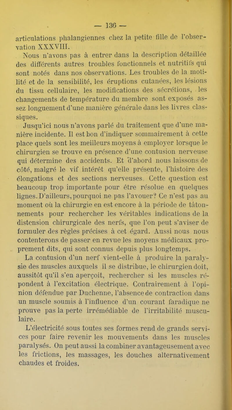 articulations phalangiennes chez la petite fille de l’obser- vation XXXVIII. Nous n’avons pas à entrer dans la description détaillée des différents autres troubles lonctionnels et nutritifs qui sont notés dans nos observations. Les troubles de la moti- lité et de la sensibilité, les éruptions cutanées, les lésions du tissu cellulaire, les modifications des sécrétions, les changements de température du membre sont exposés as- sez longuement d’une manière générale dans les livres clas- siques. Jusqu’ici nous n’avons parlé du traitement que d’une ma- nière incidente. Il est bon d’indiquer sommairement à cette place quels sont les meilleurs moyens à employer lorsque le chirurgien se trouve en présence d’une contusion nerveuse qui détermine des accidents. Et tl’abord nous laissons de côté, malgré le vif intérêt qu’elle présente, l'instoire des élongations et des sections nerveuses. Cette question est beaucoup trop importante pour être résolue en quelques lignes. D’ailleurs, pourquoi ne pas l’avouer? Ce n’est pas au moment où la chirurgie en est encore à la période de tâton- nements pour rechercher les véritables indications de la distension chirurgicale des nerfs, que l’on peut s’aviser de formuler des règles précises à cet égard. Aussi nous nous contenterons de passer en revue les moyens médicaux pro- prement dits, qui sont connus depuis plus longtemps. La contusion d’un nerf vient-elle à produire la paral} - sie des muscles auxquels il se distribue, le chirurgien doit, aussitôt qu’il s’en aperçoit, rechercher si les muscles ré- pondent à l’excitation électrique. Contrairement à l’opi- nion défendue par Duchenne, l’absence de contraction dans un muscle soumis à l’influence d’un courant faradique ne prouve pas la perte irrémédiable de l’irritabilité muscu- laire. L’électricité sous toutes ses formes rend de grands servi- ces pour faire revenir les mouvements dans les muscles paralysés. On peut aussi la combiner avantageusement avec les frictions, les massages, les douches alternativement chaudes et froides.