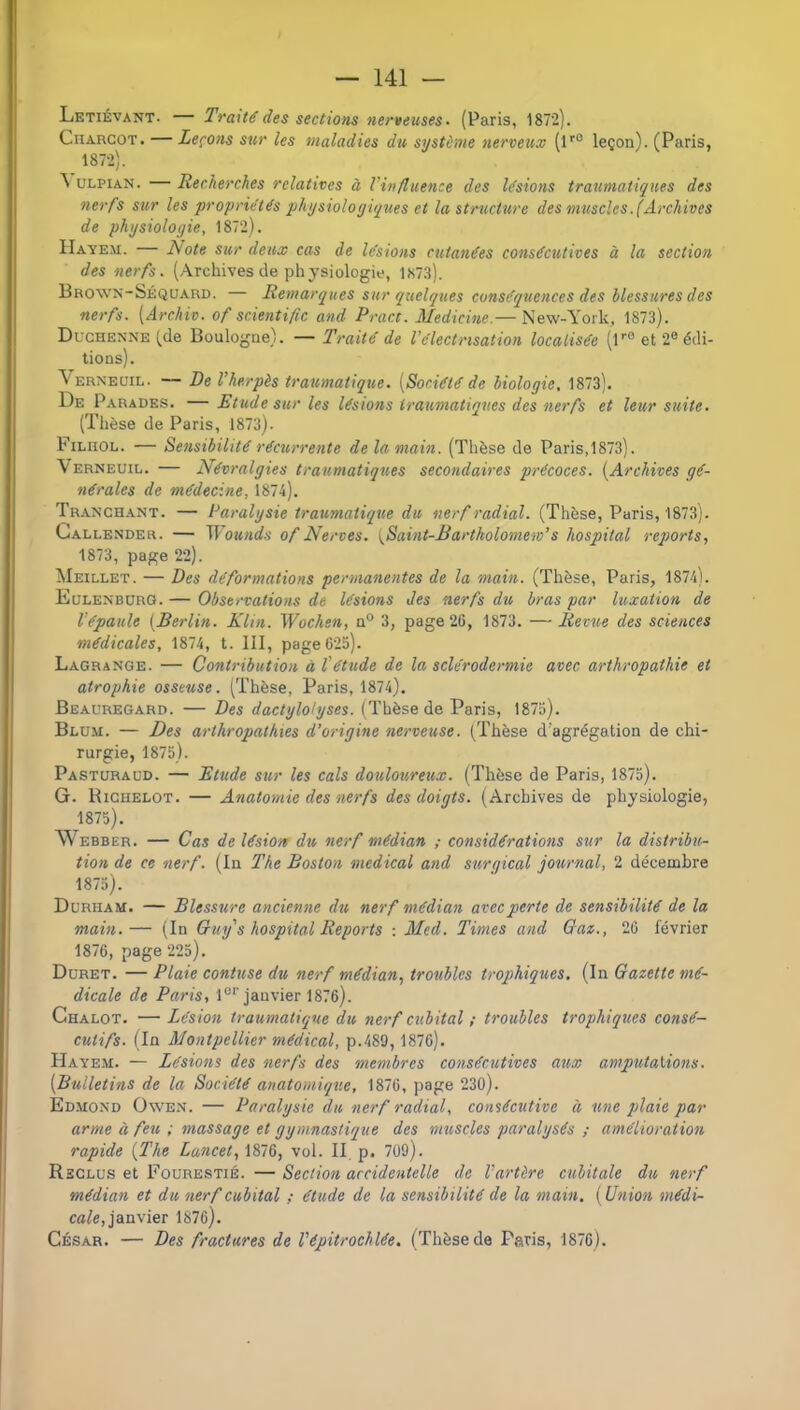 Letiévant. — Traité des sections nerveuses- (Paris, 1872). Charcot. — Leçons sur les maladies du système nerveux (l'® leçon). (Paris, 1872). ^ ULPiAN. — Recherches relatives à Vinfluence des lésions traumatiques des nerfs sur les propriétés physioloyi/jues et la structure des muscles.(Archives de physiologie, 1872). Hayem. L/ote sur deux cas de lésions cutanées consécutives à la section des nerfs. (Archivesde physiologie, 1873). Brown-Séquard. — Remarques sur {quelques conséquences des blessures des nerfs. [Archiv. of sc.ientifie and Pract. Medicine.— New-York, 1873). Duchenne (,de Boulogne). — Traité de l'électrisation localisée (l''° et 2® édi- tions). Verneüil. — De l’herpès traumatique. [Société de biologie, 1873). De Parades. —Etude sur les lésions traumatiques des nerfs et leur suite. (Thèse de Paris, 1873). Filiiol. — Sensibilité récurrente de la main. (Thèse de Paris,1873). Yerneuil. — Névralgies traumatiques secondaires précoces. [Archives gé- nérales de médecine, 1874). Tranchant. — Paralysie traumatique du nerf radial. (Thèse, Paris, 1873). Callender. — Wounds of Nerves. \Saint-Bartkolomem’s hospital reqwrts, 1873, page 22). Meillet. — Des déformations permanentes de la main. (Thèse, Paris, 1874). Eulenburg. — Observations de lésions des nerfs du bras par luxation de l’épaule [Berlin. Klin. Wochen, a® 3, page 26, 1873. — Revue des sciences médicales, 1874, t. III, page 625). Lagrange. — Contribution à l'étude de la sclérodermie avec arthropathie et atrophie osseuse. (Thèse, Paris, 1874). Beauregard. — Des dactylohjses. (Thèse de Paris, 187o). Blum. — Des arthropathies d’origine nerveuse. {Thèse d'agrégation de chi- rurgie, 1875). Pastcracd. — Etude sur les cals douloureux. (Thèse de Paris, 1875). G. Richelot. — Anatomie des nerfs des doigts. (Archives de physiologie, 1875). Webber. — Cas de lésion du nerf médian ; considérations sur la distribu.- tion de ce nerf. (In The Boston medical and surgical journal, 2 décembre 1875). Durham. — Blessure ancienne du nerf médian avec perte de sensibilité de la main.— (In Cruy's hospital Reports : Med. Times and Oam., 26 février 1876, page 225). Düret. — Plaie contuse du nerf médian, troubles trophiques. (In Gazette mé- dicale de Paris, 1®''janvier 1876). Chalot. — Lésion traumaticqne du nerf ctcbital ; troubles trophiques consé- cutifs. (In Montpellier médical, p.489, 1876). Hayem. — Lésions des nerfs des membres consécutives aux amputations. [Bulletins de la Société anatomique, 1876, page 230). Ed.mond Ow'en. — Paralysie du nerf radial, consécutive à une plaie par arme à feu ; massage et gymnastique des muscles paralysés ; amélioration rapide [The Lancet, 1876, vol. II. p. 709). Reclus et Fourestié. — Section accidentelle de l’artère cubitale du nerf médian et du nerf cubital ; élude de la sensibilité de la main. [Union médi- cale,ianvier 1876). César. — Des fractures de l'épitrochlée. (Thèse de Paris, 1876).