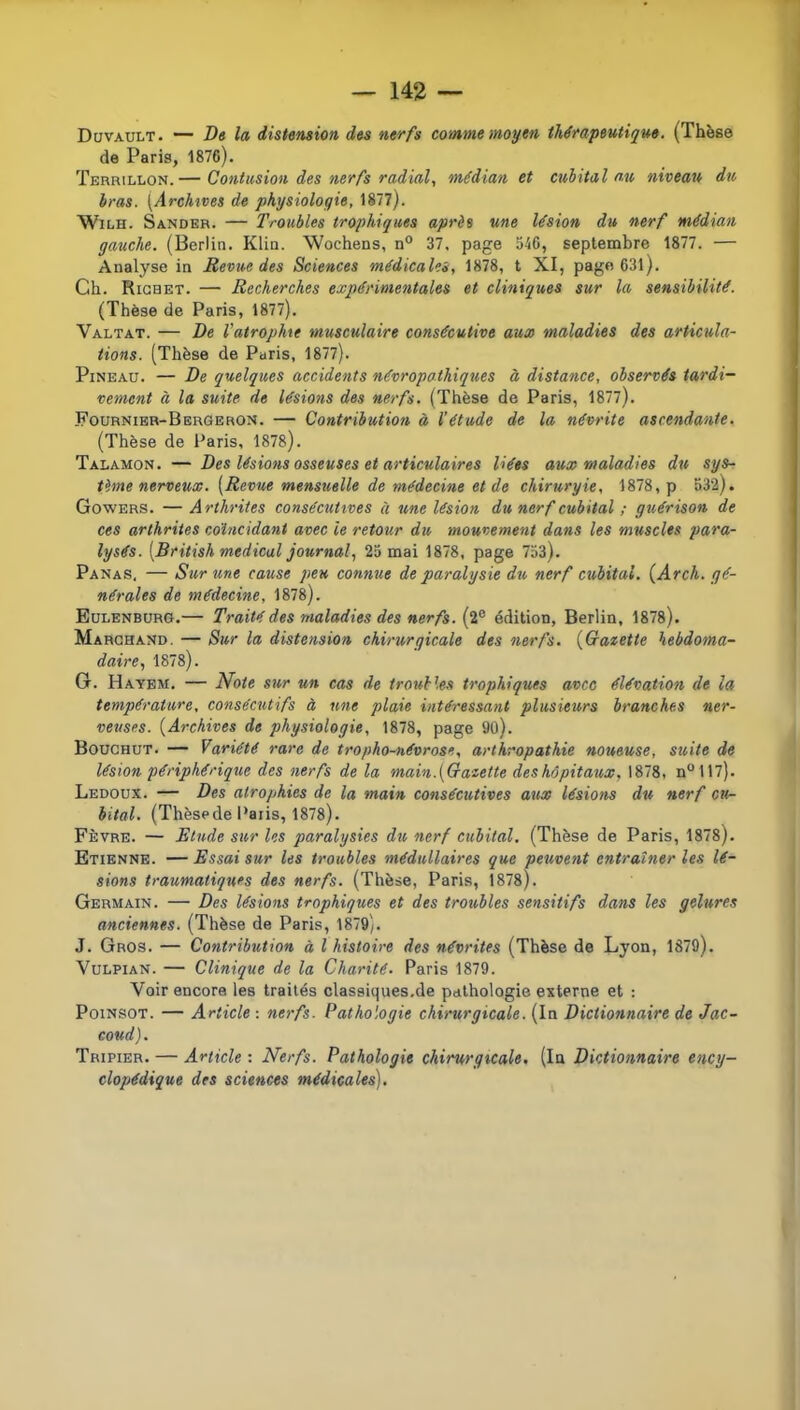 Düvault. — De la distension des nerfs comme moyen thérapeutique, (Thèse de Paris, 1876). Terrillon.— Contusion des nerfs radial, médian et cubital nu niveau du bras. [Archives de physiologie, 1877). WiLH. Sander. — Troubles trophiques après une lésion du nerf médian gauche. (Berlin. Klin. Wochens, n® 37. page 546, septembre 1877. — Analyse in Revue des Sciences médicales, 1878, t XI, page 63l). Ch. Richet. — Recherches expérimentales et cliniques sur la sensibilité. (Thèse de Paris, 1877). Valtat. — De l'atrophie musculaire consécutive aux maladies des articula- tions. (Thèse de Paris, 1877). Pineau. — De quelques accidents névropathiques à distance, observés tardi- vement à la suite de lésions des nerfs. (Thèse de Paris, 1877). Fournibr-Bergeron. — Contribution à l’étude de la névrite ascendante. (Thèse de Paris, 1878). Talamon. — Des lésions osseuses et articulaires liées aux maladies du sys- tème nerveux. [Revue mensuelle de médecine et de chirurgie, 1878, p 532). Gowers. — Arthrites consécutives à une lésion du nerf cubital ; guérison de ces arthrites coïncidant avec le retour du mouvement dans les muscles para- lysés. [British medical journal, 23 mai 1878, page 753). Panas, — Sur une cause peu connue de paralysie du nerf cubital. {Arch. gé- nérales de médecine, 1878). Eülenbürg.— Traité des maladies des nerfs. (2° édition, Berlin, 1878). Marchand. — Sur la distension chirurgicale des nerfs. [Crazette hebdoma- daire, 1878). G. Hayem. — Note sur un cas de troubles trophiques avec élévation de la température, consécutifs à une plaie intéressant plusieurs branches ner- veuses. [Archives de physiologie, 1878, page 90). Bodchut. — Variété rare de tropho-névrose, arthropathie noueuse, suite de lésion périphérique des nerfs de la main.[Gazette deshôpitaux, 1878, n°117). Ledoux. — Des atrophies de la main consécutives aux lésions du nerf cu- bital. (Thèsede Paris, 1878). Fèvre. — Elude sur les paralysies du nerf cubital. (Thèse de Paris, 1878). Etienne. — Essai sur les troubles médullaires que peuvent entraîner les lé- sions traumatiques des nerfs. (Thèse, Paris, 1878). Germain. — Des lésions trophiques et des troitbles sensitifs dans les gelures anciennes. (Thèse de Paris, 1879). J. Gros. — Contribution à l histoire des névrites (Thèse de Lyon, 1879). VuLPiAN. — Clinique de la Charité. Paris 1879. Voir encore les traités classiques.de pathologie externe et : PoiNSOT. — Article : nerfs. Pathologie chirurgicale. (In Dictionnaire de Jac- coud). Tripier. — Article : Nerfs. Pathologie chirurgicale. (In Dictionnaire ency- clopédique des sciences médicales).