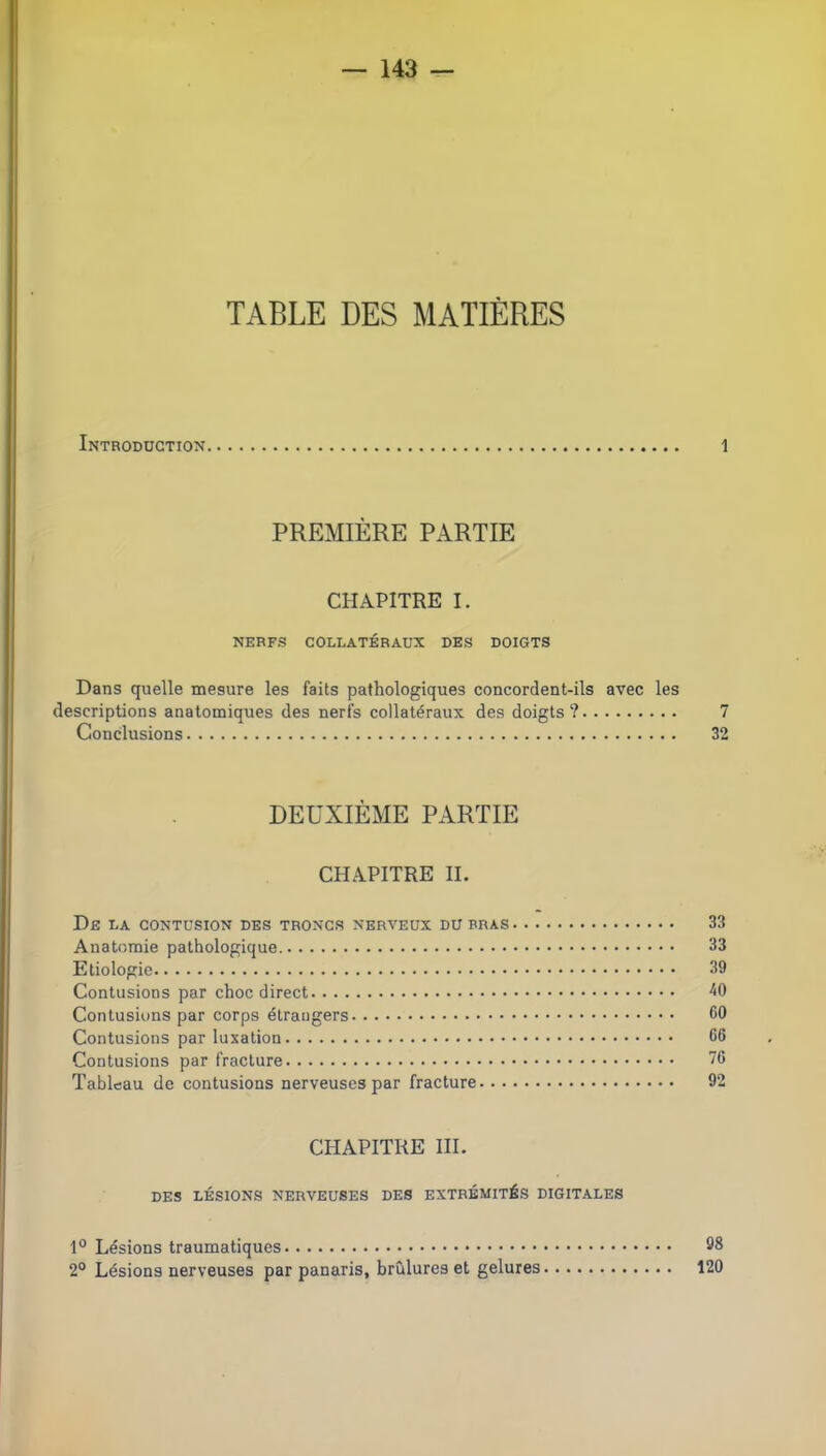 TABLE DES MATIÈRES Introduction 1 PREMIÈRE PARTIE CHAPITRE I. NERFS COLLATÉRAUX DES DOIGTS Dans quelle mesure les faits pathologiques concordent-ils avec les descriptions anatomiques des nerfs collatéraux des doigts? 7 Conclusions 32 DEUXIÈME PARTIE CHAPITRE H. De la contusion des troncs nerveux du bras 33 Anatomie pathologique 33 Etiologie 39 Contusions par choc direct ^0 Contusions par corps étrangers 60 Contusions par luxation 66 Contusions par fracture 76 Tableau de contusions nerveuses par fracture 92 CHAPITRE III. DES LÉSIONS NERVEUSES DES EXTRÉMITÉS DIGITALES 1° Lésions traumatiques 08 2° Lésions nerveuses par panaris, brûlures et gelures 120