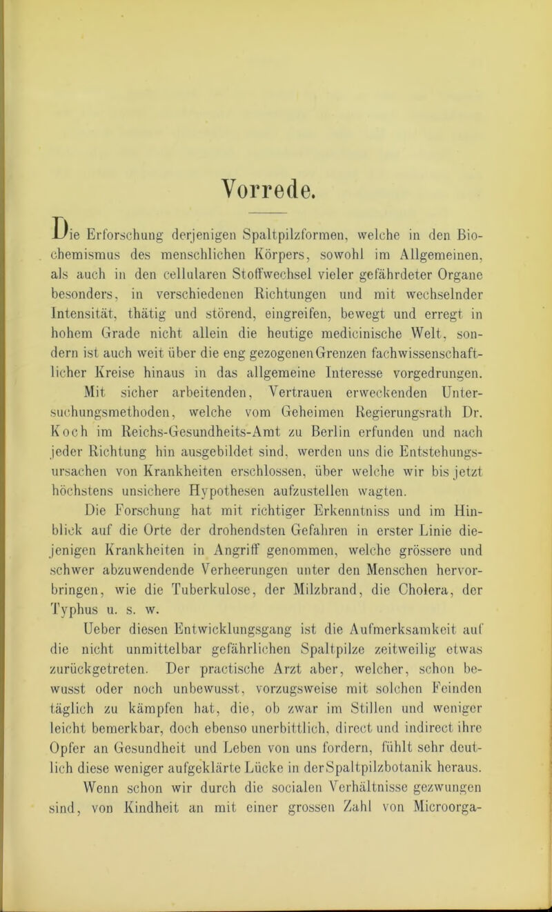 Vorrede. Die Erforschung derjenigen Spaltpilzformeo, welche in den ßio- Chemismus des menschlichen Körpers, sowohl im Allgemeinen, als auch in den cellularen Stoffwechsel vieler gefährdeter Organe besonders, in verschiedenen Richtungen und mit wechselnder Intensität, thätig und störend, eingreifen, bewegt und erregt in hohem Grade nicht allein die heutige medicinische Welt, son- dern ist auch weit über die eng gezogenen Grenzen fach wissenschaft- licher Kreise hinaus in das allgemeine Interesse vorgedrungen. Mit sicher arbeitenden, Vertrauen erweckenden Unter- suchungsmethoden, welche vom Geheimen Regierungsrath Dr. Koch im Reichs-Gesundheits-Amt zu Berlin erfunden und nach jeder Richtung hin ausgebildet sind, werden uns die Entstehungs- ursachen von Krankheiten erschlossen, über welche wir bis jetzt höchstens unsichere Hypothesen aufzustellen wagten. Die Forschung hat mit richtiger Erkenntniss und im Hin- blick auf die Orte der drohendsten Gefahren in erster Linie die- jenigen Krankheiten in Angriff genommen, welche grössere und schwer abzuwendende Verheerungen unter den Menschen hervor- bringen, wie die Tuberkulose, der Milzbrand, die Cholera, der Typhus u. s. w. Uebcr diesen Entwicklungsgang ist die Aufmerksamkeit auf die nicht unmittelbar gefährlichen Spaltpilze zeitweilig etwas zurückgetreten. Der practische Arzt aber, welcher, schon be- wusst oder noch unbewusst, vorzugsweise mit solchen Feinden täglich zu kämpfen hat, die, ob zwar im Stillen und weniger leicht bemerkbar, doch ebenso unerbittlich, direct und indirect ihre Opfer an Gesundheit und Leben von uns fordern, fühlt sehr deut- lich diese weniger aufgeklärte Lücke in der Spaltpilzbotanik heraus. Wenn schon wir durch die socialen Verhältnisse gezwungen sind, von Kindheit an mit einer grossen Zahl von Microorga-