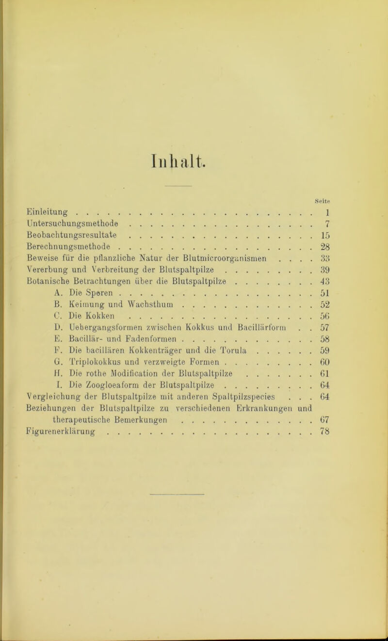 Inhalt Einleitung Untersuchungsmethode Beobachtungsresultate Berechnungsmethode Beweise für die pflanzliche Natur der Blutmicroorganismen . . . . Vererbung und Verbreitung der Blutspaltpilze Botanische Betrachtungen über die Blutspaltpilze A. Die Sparen B. Keimung und Wachsthum 0. Die Kokken D. Uebergangsfonnen zwischen Kokkus und Bacillärform . . E. Bacillär- und Fadenformen F. Die bacillären Kokkenträger und die Torula G. Triplokokkus und verzweigte Formen H. Die rothe Modification der Blutspaltpilze 1. Die Zoogloeaform der Blutspaltpilze Vergleichung der Blutspaltpilze mit anderen Spaltpilzspecies . . . Beziehungen der Blutspaltpilze zu verschiedenen Erkrankungen und therapeutische Bemerkungen Figurenerklärung Seite 1 r7 i 15 28 38 39 43 51 52 50 57 58 59 00 01 04 04 07 78