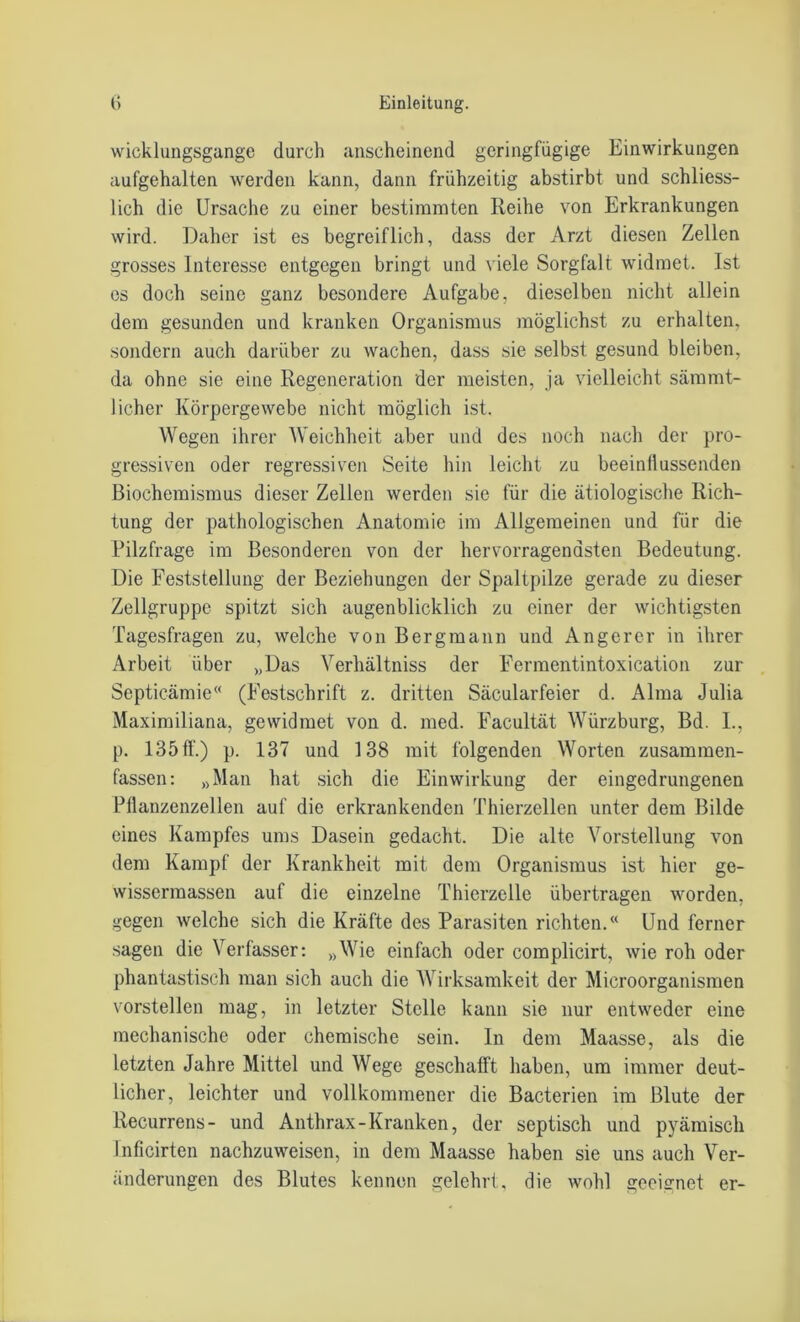 wicklungsgange durch anscheinend geringfügige Einwirkungen aufgehalten werden kann, dann frühzeitig abstirbt und schliess- lich die Ursache zu einer bestimmten Reihe von Erkrankungen wird. Daher ist es begreiflich, dass der Arzt diesen Zellen grosses Interesse entgegen bringt und viele Sorgfalt widmet. Ist es doch seine ganz besondere Aufgabe, dieselben nicht allein dem gesunden und kranken Organismus möglichst zu erhalten, sondern auch darüber zu wachen, dass sie selbst gesund bleiben, da ohne sie eine Regeneration der meisten, ja vielleicht sämmt- licher Körpergewebe nicht möglich ist. Wegen ihrer Weichheit aber und des noch nach der pro- gressiven oder regressiven Seite hin leicht zu beeinflussenden Biochemismus dieser Zellen werden sie für die ätiologische Rich- tung der pathologischen Anatomie im Allgemeinen und für die Pilzfrage im Besonderen von der hervorragendsten Bedeutung. Die Feststellung der Beziehungen der Spaltpilze gerade zu dieser Zellgruppe spitzt sich augenblicklich zu einer der wichtigsten Tagesfragen zu, welche von Bergmann und An ge rer in ihrer Arbeit über „Das Yerhältniss der Fermentintoxication zur Septicämie“ (Festschrift z. dritten Säcularfeier d. Alma Julia Maximiliana, gewidmet von d. med. Facultät Würzburg, Bd. I., p. 135 ff.) p. 137 und 138 mit folgenden Worten zusammen- fassen: „Man hat sich die Einwirkung der eingedrungenen Pflanzenzellen auf die erkrankenden Thierzellen unter dem Bilde eines Kampfes ums Dasein gedacht. Die alte Vorstellung von dem Kampf der Krankheit mit dem Organismus ist hier ge- wissermassen auf die einzelne Thierzelle übertragen worden, gegen welche sich die Kräfte des Parasiten richten.“ Und ferner sagen die Verfasser: »Wie einfach oder complicirt, wie roh oder phantastisch man sich auch die Wirksamkeit der Microorganismen vorstellen mag, in letzter Stelle kann sie nur entweder eine mechanische oder chemische sein. In dem Maasse, als die letzten Jahre Mittel und Wege geschafft haben, um immer deut- licher, leichter und vollkommener die Bacterien im Blute der Recurrens- und Anthrax-Kranken, der septisch und pyämisch Inficirten nachzuweisen, in dem Maasse haben sie uns auch Ver- änderungen des Blutes kennen gelehrt, die wohl geeignet er-