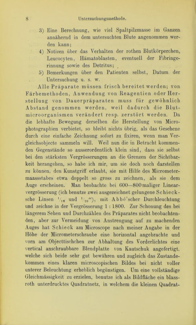 3) Eine Berechnung, wie viel Spaltpilzmasse im Ganzen annähernd in dem untersuchten Blute angenommen wer- den kann; 4) Notizen über das Verhalten der rothen Blutkörperchen, Leucocyten, Hämatoblasten, eventuell der Fibringe- rinnung sowie des Detritus; 5) Bemerkungen über den Patienten selbst, Datum der Untersuchung u. s. w. Alle Präparate müssen frisch bereitet werden; von Färbemethoden, Anwendung von Reagentien oder Her- stellung von Dauerpräparaten muss für gewöhnlich Abstand genommen werden, weil dadurch die Blut- microorganismen verändert resp. zerstört werden. Da die lebhafte Bewegung derselben die Herstellung von Micro- photographien verbietet, so bleibt nichts übrig, als das Gesehene durch eine einfache Zeichnung sofort zu fixiren, wenn man Ver- gleichsobjecte sammeln will. Weil nun die in Betracht kommen- den Gegenstände so ausserordentlich klein sind, dass sie selbst bei den stärksten Vergrösserungen an die Grenzen der Sichtbar- keit herangehen, so habe ich mir, um sie doch noch darstellen zu können, den Kunstgriff erlaubt, sie mit Hilfe des Micrometer- maassstabes etwa doppelt so gross zu zeichnen, als sie dem Auge erscheinen. Man beobachte bei 600—800 maliger Linear- vergrösserung (ich benutze zwei ausgezeichnet gelungene Schieck- sche Linsen V16 und 1/2o//)? m't Abbc’scher Durchleuchtung und zeichne in der Vergrösserung 1 : 1800. Zur Schonung des bei längerem Sehen und Durchzählen des Präparates nicht beobachten- den, aber zur Vermeidung von Anstrengung auf zu machenden Auges hat Schieck am Microscope nach meiner Angabe in der Höhe der Micrometerschraube eine horizontal angebrachte und vorn am Objecttischchen zur Abhaltung des Vorderlichtes eine vertical anschraubbare Blendplatte von Kautschuk angefertigt, welche sich beide sehr gut bewähren und zugleich das Zustande- kommen eines klaren microscopischen Bildes bei nicht voller unterer Beleuchtung erheblich begünstigen. Um eine vollständige Gleichmässigkeit zu erzielen, benutze ich als Bildfläche ein blass- roth unterdrücktes Quadratnetz, in welchem die kleinen Quadrat-