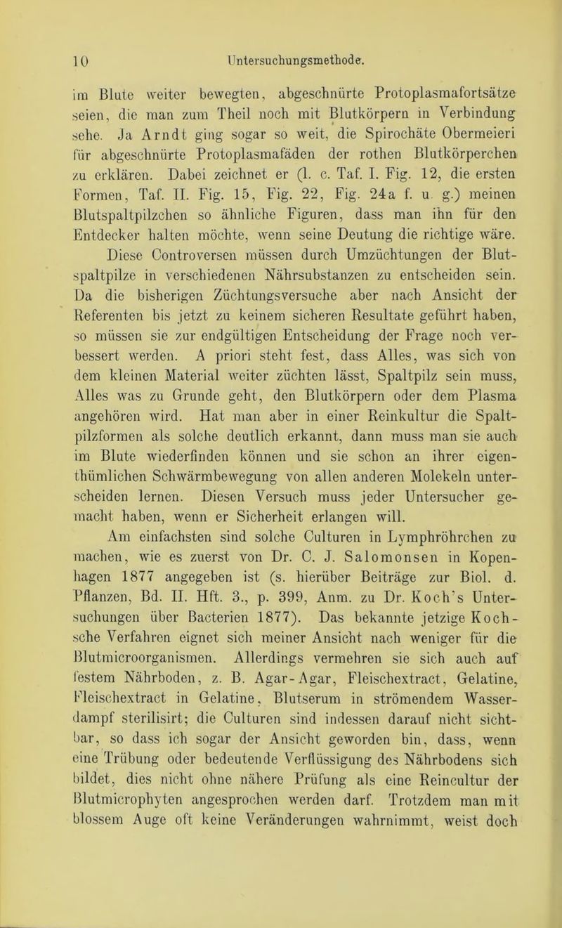im Blute weiter bewegten, abgeschnürte Protoplasmafortsätze seien, die man zum Theil noch mit Blutkörpern in Verbindung sehe. Ja Arndt ging sogar so weit, die Spirochäte Obermeieri für abgeschnürte Protoplasmafäden der rothen Blutkörperchen zu erklären. Dabei zeichnet er (1. c. Taf. I. Fig. 12, die ersten Formen, Taf. II. Fig. 15, Fig. 22, Fig. 24a f. u g.) meinen Blutspaltpilzchen so ähnliche Figuren, dass man ihn für den Entdecker halten möchte, wenn seine Deutung die richtige wäre. Diese Controversen müssen durch Umzüchtungen der Blut- spaltpilze in verschiedenen Nährsubstanzen zu entscheiden sein. Da die bisherigen Züchtungsversuche aber nach Ansicht der Referenten bis jetzt zu keinem sicheren Resultate geführt haben, so müssen sie zur endgültigen Entscheidung der Frage noch ver- bessert werden. A priori steht fest, dass Alles, was sich von dem kleinen Material weiter züchten lässt, Spaltpilz sein muss, Alles was zu Grunde geht, den Blutkörpern oder dem Plasma angehören wird. Hat man aber in einer Reinkultur die Spalt- pilzformen als solche deutlich erkannt, dann muss man sie auch im Blute wiederfinden können und sie schon an ihrer eigen- thümlichen Schwärmbewegung von allen anderen Molekeln unter- scheiden lernen. Diesen Versuch muss jeder Untersucher ge- macht haben, wenn er Sicherheit erlangen will. Am einfachsten sind solche Culturen in Lymphröhrchen zu machen, wie es zuerst von Dr. C. J. Salomonsen in Kopen- hagen 1877 angegeben ist (s. hierüber Beiträge zur Biol. d. Pflanzen, Bd. II. Hft. 3., p. 399, Anm. zu Dr. Koch s Unter- suchungen über Bacterien 1877). Das bekannte jetzige Koch- sche Verfahren eignet sich meiner Ansicht nach weniger für die Blutmicroorganismen. Allerdings vermehren sie sich auch auf festem Nährboden, z. B. Agar-Agar, Fleischextract, Gelatine, Fleischextract in Gelatine. Blutserum in strömendem Wasser- dampf sterilisirt; die Culturen sind indessen darauf nicht sicht- bar, so dass ich sogar der Ansicht geworden bin, dass, wenn eine Trübung oder bedeutende Verflüssigung des Nährbodens sich bildet, dies nicht ohne nähere Prüfung als eine Reineultur der Blutmicrophyten angesprochen werden darf. Trotzdem man mit blossem Auge oft keine Veränderungen wahrnimmt, weist doch