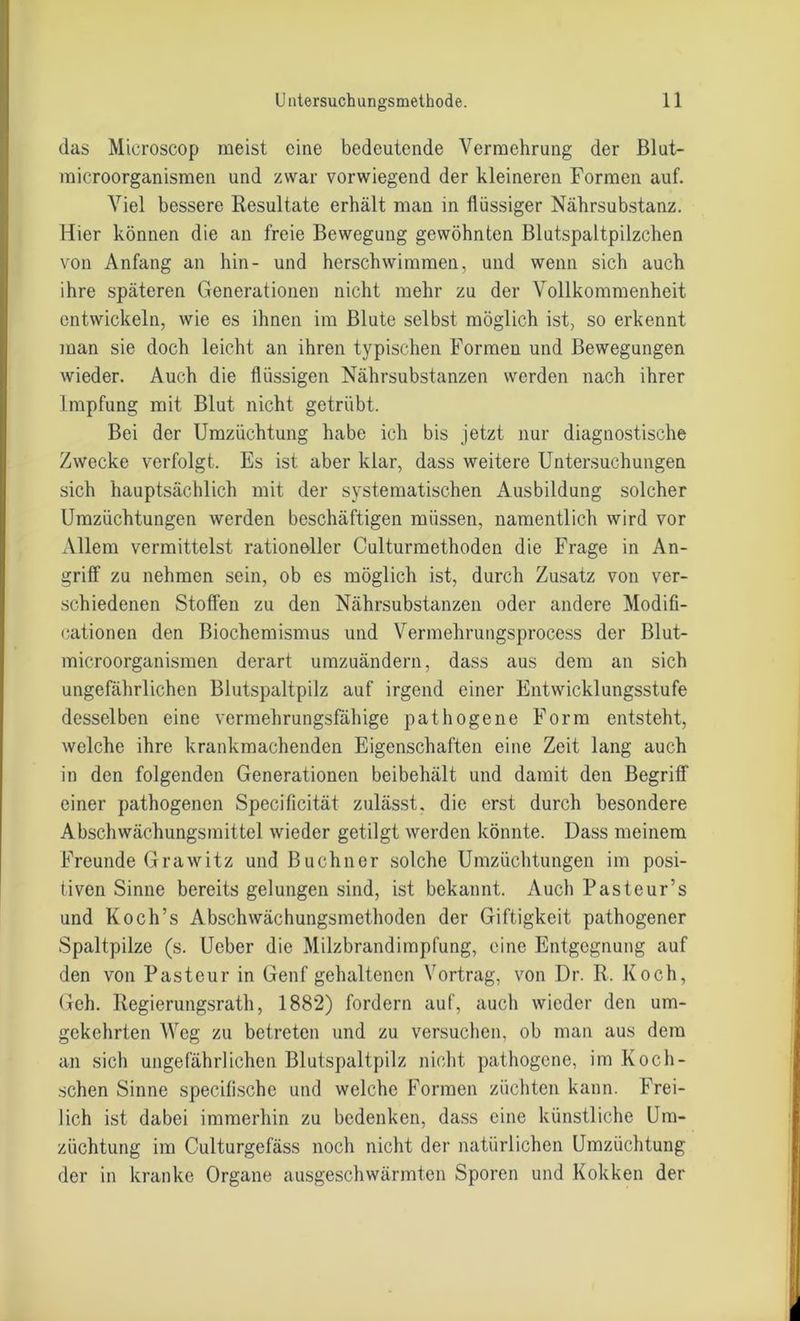 das Mieroscop meist eine bedeutende Vermehrung der Blut- microorganismen und zwar vorwiegend der kleineren Formen auf. Viel bessere Resultate erhält man in ilüssiger Nährsubstanz. Hier können die an freie Bewegung gewöhnten Blutspaltpilzchen von Anfang an hin- und herschwimmen, und wenn sich auch ihre späteren Generationen nicht mehr zu der Vollkommenheit entwickeln, wie es ihnen im Blute selbst möglich ist, so erkennt man sie doch leicht an ihren typischen Formen und Bewegungen wieder. Auch die flüssigen Nährsubstanzen werden nach ihrer Impfung mit Blut nicht getrübt. Bei der Umzüchtung habe ich bis jetzt nur diagnostische Zwecke verfolgt. Es ist aber klar, dass weitere Untersuchungen sich hauptsächlich mit der systematischen Ausbildung solcher Umzüchtungen werden beschäftigen müssen, namentlich wird vor Allem vermittelst rationeller Culturmethoden die Frage in An- griff zu nehmen sein, ob es möglich ist, durch Zusatz von ver- schiedenen Stoffen zu den Nährsubstanzen oder andere Modifi- cationen den Biochemismus und Vermehrungsprocess der Blut- microorganismen derart umzuändern, dass aus dem an sich ungefährlichen Blutspaltpilz auf irgend einer Entwicklungsstufe desselben eine vermehrungsfähige pathogene Form entsteht, welche ihre krankraachenden Eigenschaften eine Zeit lang auch in den folgenden Generationen beibehält und damit den Begriff einer pathogenen Specificität zulässt, die erst durch besondere Abschwächungsmittel wieder getilgt werden könnte. Dass meinem Freunde Grawitz und Büchner solche Umzüchtungen im posi- tiven Sinne bereits gelungen sind, ist bekannt. Auch Pasteur’s und Koch’s Abschwächungsmethoden der Giftigkeit pathogener Spaltpilze (s. Ueber die Milzbrandimpfung, eine Entgegnung auf den von Pasteur in Genf gehaltenen Vortrag, von Dr. R. Koch, Geh. Regierungsrath, 1882) fordern auf, auch wieder den um- gekehrten Weg zu betreten und zu versuchen, ob man aus dem an sich ungefährlichen Blutspaltpilz nicht pathogene, im Koch- schen Sinne specifische und welche Formen züchten kann. Frei- lich ist dabei immerhin zu bedenken, dass eine künstliche Um- züchtung im Culturgefäss noch nicht der natürlichen Umzüchtung der in kranke Organe ausgeschwärmten Sporen und Kokken der