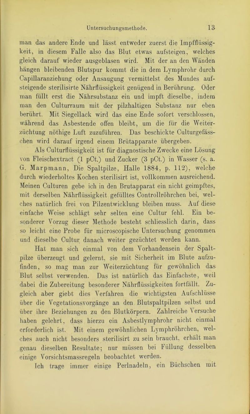 man das andere Ende und lässt entweder zuerst die lmpfflüssig- keit, in diesem Falle also das Blut etwas aufsteigen, welches gleich darauf wieder ausgeblasen wird. Mit der an den Wänden hängen bleibenden Blutspur kommt die in dem Lymphrohr durch Capillaranziehung oder Ansaugung vermittelst des Mundes auf- steigende sterilisirte Nährflüssigkeit genügend in Berührung. Oder man füllt erst die Nährsubstanz ein und impft dieselbe, indem man den Culturraum mit der pilzhaltigen Substanz nur eben berührt. Mit Siegellack wird das eine Ende sofort verschlossen, während das Asbestende offen bleibt, um die für die Weiter- züchtung nöthige Luft zuzuführen. Das beschickte Culturgefäss- chen wird darauf irgend einem Brütapparate übergeben. Als Culturflüssigkeit ist für diagnostische Zwecke eine Lösung von Fleischextract (1 pCt.) und Zucker (3 pCt.) in Wasser (s. a. G. Marpmann, Die Spaltpilze, Halle 1884, p. 112), welche durch wiederholtes Kochen sterilisirt ist, vollkommen ausreichend. Meinen Culturen gebe ich in den Brutapparat ein nicht geimpftes, mit derselben Nährflüssigkeit gefülltes Controllröhrchen bei, wel- ches natürlich frei von Pilzentwicklung bleiben muss. Auf diese einfache Weise schlägt sehr selten eine Cultur fehl. Ein be- sonderer Vorzug dieser Methode besteht schliesslich darin, dass so leicht eine Probe für microscopische Untersuchung genommen und dieselbe Cultur danach weiter gezüchtet werden kann. Hat man sich einmal von dem Vorhandensein der Spalt- pilze überzeugt und gelernt, sie mit Sicherheit im Blute aufzu- finden, so mag man zur Weiterzüchtung für gewöhnlich das Blut selbst verwenden. Das ist natürlich das Einfachste, weil dabei die Zubereitung besonderer Nährflüssigkeiten fortfällt. Zu- gleich aber giebt dies Verfahren die wichtigsten Aufschlüsse über die Vegetationsvorgänge an den ßlutspaltpilzen selbst und über ihre Beziehungen zu den Blutkörpern. Zahlreiche Versuche haben gelehrt, dass hierzu ein Asbestlymphrohr nicht einmal erforderlich ist. Mit einem gewöhnlichen Lymphröhrchen, wel- ches auch nicht besonders sterilisirt zu sein braucht, erhält man genau dieselben Resultate; nur müssen bei Füllung desselben einige Vorsichtsmassregeln beobachtet werden. Ich trage immer einige Perlnadeln, ein Büchschen mit
