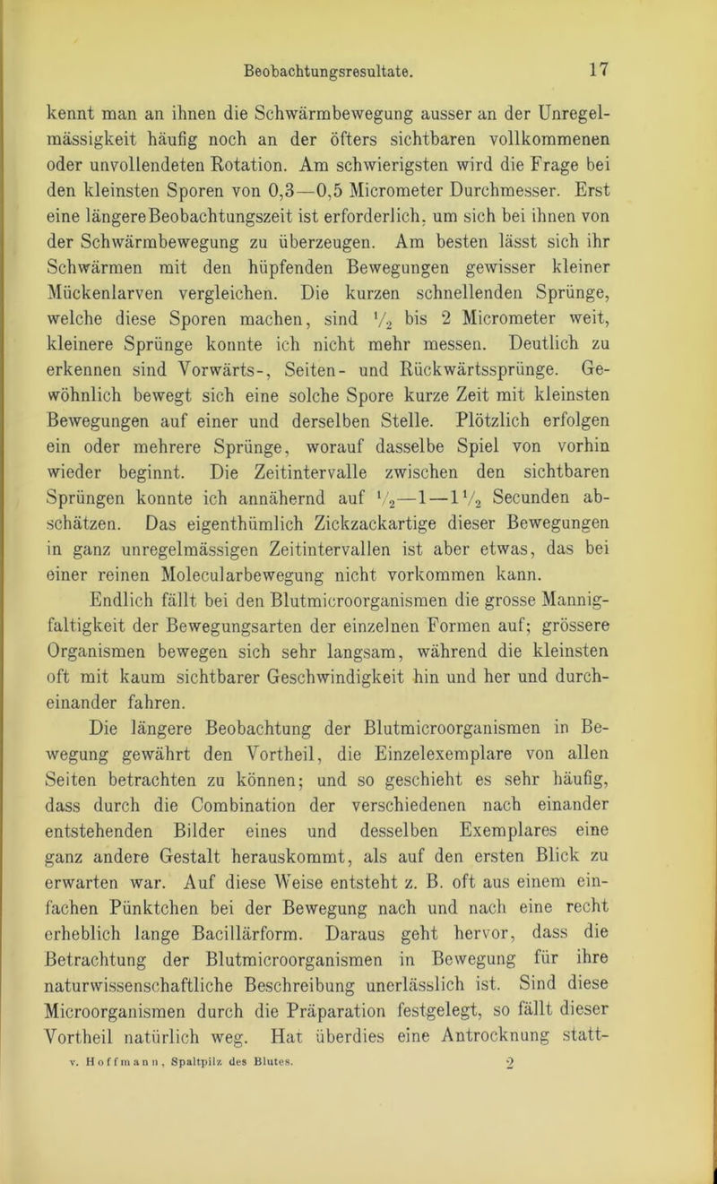 kennt man an ihnen die Schwärmbewegung ausser an der Unregel- mässigkeit häufig noch an der öfters sichtbaren vollkommenen oder unvollendeten Rotation. Am schwierigsten wird die Frage bei den kleinsten Sporen von 0,3—0,5 Micrometer Durchmesser. Erst eine längere Beobachtungszeit ist erforderlich, um sich bei ihnen von der Schwärmbewegung zu überzeugen. Am besten lässt sich ihr Schwärmen mit den hüpfenden Bewegungen gewisser kleiner Mückenlarven vergleichen. Die kurzen schnellenden Sprünge, welche diese Sporen machen, sind V2 bis 2 Micrometer weit, kleinere Sprünge konnte ich nicht mehr messen. Deutlich zu erkennen sind Vorwärts-, Seiten- und Rückwärtssprünge. Ge- wöhnlich bewegt sich eine solche Spore kurze Zeit mit kleinsten Bewegungen auf einer und derselben Stelle. Plötzlich erfolgen ein oder mehrere Sprünge, worauf dasselbe Spiel von vorhin wieder beginnt. Die Zeitintervalle zwischen den sichtbaren Sprüngen konnte ich annähernd auf V2—1 — ll/2 Secunden ab- schätzen. Das eigenthümlich Zickzackartige dieser Bewegungen in ganz unregelmässigen Zeitintervallen ist aber etwas, das bei einer reinen Molecularbewegung nicht Vorkommen kann. Endlich fällt bei den Blutmicroorganismen die grosse Mannig- faltigkeit der Bewegungsarten der einzelnen Formen auf; grössere Organismen bewegen sich sehr langsam, während die kleinsten oft mit kaum sichtbarer Geschwindigkeit hin und her und durch- einander fahren. Die längere Beobachtung der Blutmicroorganismen in Be- wegung gewährt den Vortheil, die Einzelexemplare von allen Seiten betrachten zu können; und so geschieht es sehr häufig, dass durch die Combination der verschiedenen nach einander entstehenden Bilder eines und desselben Exemplares eine ganz andere Gestalt herauskommt, als auf den ersten Blick zu erwarten war. Auf diese Weise entsteht z. B. oft aus einem ein- fachen Pünktchen bei der Bewegung nach und nach eine recht erheblich lange Bacillärform. Daraus geht hervor, dass die Betrachtung der Blutmicroorganismen in Bewegung für ihre naturwissenschaftliche Beschreibung unerlässlich ist. Sind diese Microorganismen durch die Präparation festgelegt, so fällt dieser Vortheil natürlich weg. Hat überdies eine Antrocknung statt- v. Hoffman n, Spaltpilz, des Blutes. 2