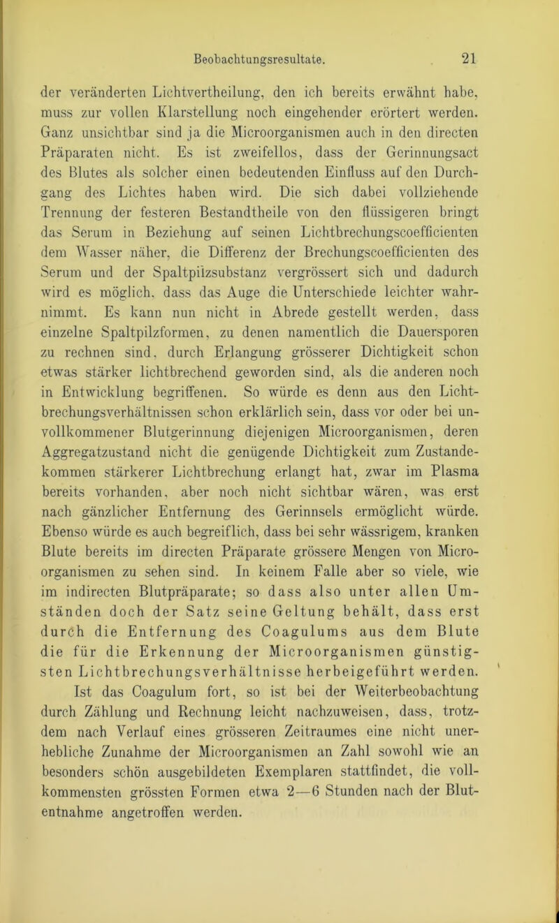 der veränderten Lichtvertheilung, den ich bereits erwähnt habe, muss zur vollen Klarstellung noch eingehender erörtert werden. Ganz unsichtbar sind ja die Microorganismen auch in den directen Präparaten nicht. Es ist zweifellos, dass der Gerinnungsact des Blutes als solcher einen bedeutenden Einfluss auf den Durch- gang des Lichtes haben wird. Die sich dabei vollziehende Trennung der festeren Bestandtheile von den flüssigeren bringt das Serum in Beziehung auf seinen Lichtbrechungscoefficienten dem Wasser näher, die Differenz der Brechungscoefficienten des Serum und der Spaltpiizsubstanz vergrössert sich und dadurch wird es möglich, dass das Auge die Unterschiede leichter wahr- nimmt. Es kann nun nicht in Abrede gestellt werden, dass einzelne Spaltpilzformen, zu denen namentlich die Dauersporen zu rechnen sind, durch Erlangung grösserer Dichtigkeit schon etwas stärker lichtbrechend geworden sind, als die anderen noch in Entwicklung begriffenen. So würde es denn aus den Licht- brechungsverhältnissen schon erklärlich sein, dass vor oder bei un- vollkommener Blutgerinnung diejenigen Microorganismen, deren Aggregatzustand nicht die genügende Dichtigkeit zum Zustande- kommen stärkerer Lichtbrechung erlangt hat, zwar im Plasma bereits vorhanden, aber noch nicht sichtbar wären, was erst nach gänzlicher Entfernung des Gerinnsels ermöglicht würde. Ebenso würde es auch begreiflich, dass bei sehr wässrigem, kranken Blute bereits im directen Präparate grössere Mengen von Micro- organismen zu sehen sind. In keinem Falle aber so viele, wie im indirecten Blutpräparate; so dass also unter allen Um- ständen doch der Satz seine Geltung behält, dass erst durch die Entfernung des Coagulums aus dem Blute die für die Erkennung der Microorganismen günstig- sten Lichtbrechungsverhältnisse herbeigeführt werden. Ist das Coagulum fort, so ist bei der Weiterbeobachtung durch Zählung und Rechnung leicht nachzuweisen, dass, trotz- dem nach Verlauf eines grösseren Zeitraumes eine nicht uner- hebliche Zunahme der Microorganismen an Zahl sowohl wie an besonders schön ausgebildeten Exemplaren stattfindet, die voll- kommensten grössten Formen etwa 2—6 Stunden nach der Blut- entnahme angetroffen werden.