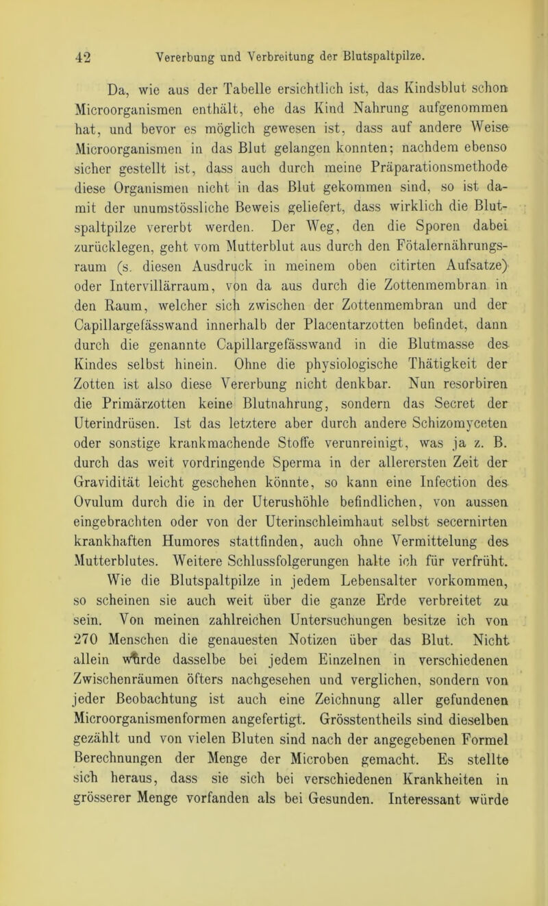 Da, wie aus der Tabelle ersichtlich ist, das Kindsblut schon Microorganismen enthält, ehe das Kind Nahrung aufgenommen hat, und bevor es möglich gewesen ist, dass auf andere Weise Microorganismen in das Blut gelangen konnten; nachdem ebenso sicher gestellt ist, dass auch durch meine Präparationsmethode diese Organismen nicht in das Blut gekommen sind, so ist da- mit der unurastössliche Beweis geliefert, dass wirklich die Blut- spaltpilze vererbt werden. Der Weg, den die Sporen dabei zurücklegen, geht vom Mutterblut aus durch den Fötalernährungs- raum (s. diesen Ausdruck in meinem oben citirten Aufsatze) oder Intervillärraum, von da aus durch die Zottenmembran in den Raum, welcher sich zwischen der Zottenmembran und der Capillargefässwand innerhalb der Placentarzotten befindet, dann durch die genannte Capillargefässwand in die Blutmasse des Kindes selbst hinein. Ohne die physiologische Thätigkeit der Zotten ist also diese Vererbung nicht denkbar. Nun resorbiren die Primärzotten keine Blutnahrung, sondern das Secret der Uterindrüsen. Ist das letztere aber durch andere Schizomyceten oder sonstige krankmachende Stoffe verunreinigt, was ja z. B. durch das weit vordringende Sperma in der allerersten Zeit der Gravidität leicht geschehen könnte, so kann eine Infection des Ovulum durch die in der Uterushöhle befindlichen, von aussen eingebrachten oder von der Uterinschleimhaut selbst secernirten krankhaften Humores stattfinden, auch ohne Vermittelung des Mutterblutes. Weitere Schlussfolgerungen halte ich für verfrüht. Wie die Blutspaltpilze in jedem Lebensalter Vorkommen, so scheinen sie auch weit über die ganze Erde verbreitet zu sein. Von meinen zahlreichen Untersuchungen besitze ich von 270 Menschen die genauesten Notizen über das Blut. Nicht allein wftrde dasselbe bei jedem Einzelnen in verschiedenen Zwischenräumen öfters nachgesehen und verglichen, sondern von jeder Beobachtung ist auch eine Zeichnung aller gefundenen Microorganismenformen angefertigt. Grösstentheils sind dieselben gezählt und von vielen Bluten sind nach der angegebenen Formel Berechnungen der Menge der Microben gemacht. Es stellte sich heraus, dass sie sich bei verschiedenen Krankheiten in grösserer Menge vorfanden als bei Gesunden. Interessant würde