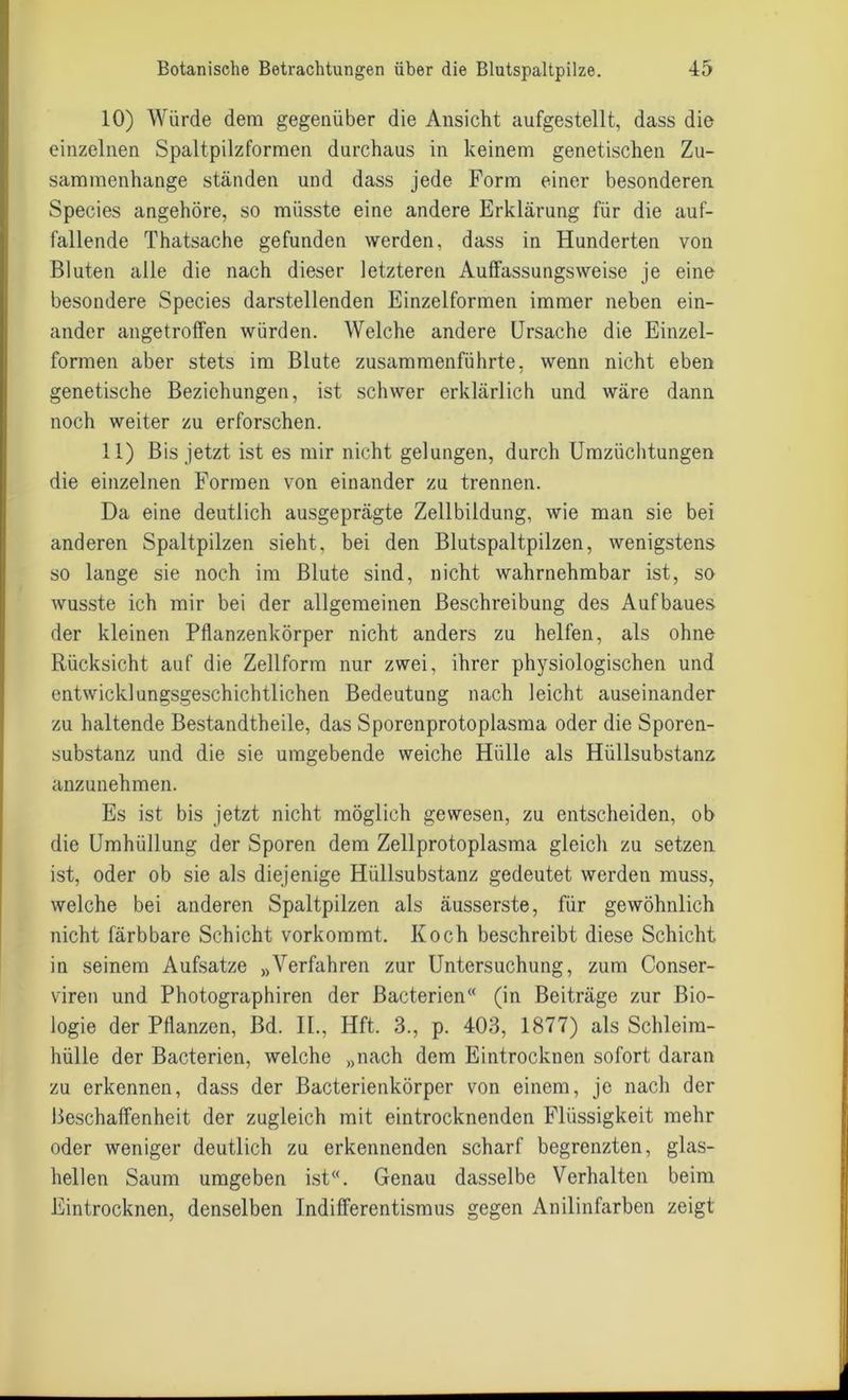 10) Würde dem gegenüber die Ansicht aufgestellt, dass die einzelnen Spaltpilzformen durchaus in keinem genetischen Zu- sammenhänge ständen und dass jede Form einer besonderen Species angehöre, so müsste eine andere Erklärung für die auf- fallende Thatsache gefunden werden, dass in Hunderten von Bluten alle die nach dieser letzteren Auffassungsweise je eine besondere Species darstellenden Einzelformen immer neben ein- ander angetroffen würden. Welche andere Ursache die Einzel- formen aber stets im Blute zusammenführte, wenn nicht eben genetische Beziehungen, ist schwer erklärlich und wäre dann noch weiter zu erforschen. 11) Bis jetzt ist es mir nicht gelungen, durch Umzüchtungen die einzelnen Formen von einander zu trennen. Da eine deutlich ausgeprägte Zellbildung, wie man sie bei anderen Spaltpilzen sieht, bei den Blutspaltpilzen, wenigstens so lange sie noch im Blute sind, nicht wahrnehmbar ist, so wusste ich mir bei der allgemeinen Beschreibung des Aufbaues der kleinen Pflanzenkörper nicht anders zu helfen, als ohne Rücksicht auf die Zellform nur zwei, ihrer physiologischen und entwicklungsgeschichtlichen Bedeutung nach leicht auseinander zu haltende Bestandtheile, das Sporenprotoplasma oder die Sporen- substanz und die sie umgebende weiche Hülle als Hüllsubstanz anzunehmen. Es ist bis jetzt nicht möglich gewesen, zu entscheiden, ob die Umhüllung der Sporen dem Zellprotoplasma gleich zu setzen ist, oder ob sie als diejenige Hüllsubstanz gedeutet werden muss, welche bei anderen Spaltpilzen als äusserste, für gewöhnlich nicht färbbare Schicht vorkommt. Koch beschreibt diese Schicht in seinem Aufsatze »Verfahren zur Untersuchung, zum Conser- viren und Photographiren der Bacterien“ (in Beiträge zur Bio- logie der Pflanzen, Bd. II., Hft. 3., p. 403, 1877) als Schleim- hülle der Bacterien, welche „nach dem Eintrocknen sofort daran zu erkennen, dass der Bacterienkörper von einem, je nach der Beschaffenheit der zugleich mit eintrocknenden Flüssigkeit mehr oder weniger deutlich zu erkennenden scharf begrenzten, glas- hellen Saum umgeben ist“. Genau dasselbe Verhalten beim Eintrocknen, denselben Indifferentismus gegen Anilinfarben zeigt