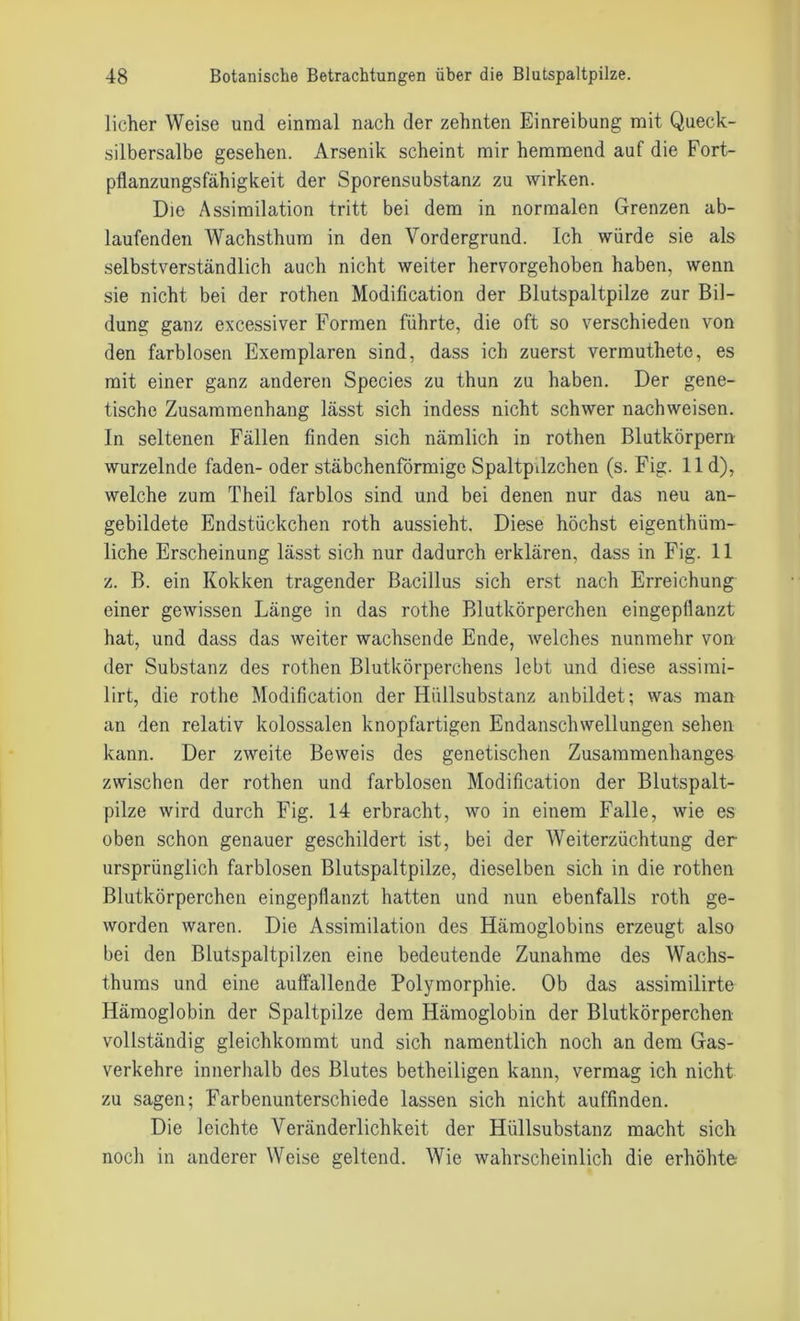 licher Weise und einmal nach der zehnten Einreibung mit Queck- silbersalbe gesehen. Arsenik scheint mir hemmend auf die Fort- pflanzungsfähigkeit der Sporensubstanz zu wirken. Die Assimilation tritt bei dem in normalen Grenzen ab- laufenden Wachsthum in den Vordergrund. Ich würde sie als selbstverständlich auch nicht weiter hervorgehoben haben, wenn sie nicht bei der rothen Modification der Blutspaltpilze zur Bil- dung ganz excessiver Formen führte, die oft so verschieden von den farblosen Exemplaren sind, dass ich zuerst vermuthete, es mit einer ganz anderen Species zu thun zu haben. Der gene- tische Zusammenhang lässt sich indess nicht schwer nach weisen. In seltenen Fällen finden sich nämlich in rothen Blutkörpern wurzelnde faden- oder stäbchenförmige SpaltpJzchen (s. Fig. 11 d), welche zum Theil farblos sind und bei denen nur das neu an- gebildete Endstückchen roth aussieht. Diese höchst eigentüm- liche Erscheinung lässt sich nur dadurch erklären, dass in Fig. 11 z. B. ein Kokken tragender Bacillus sich erst nach Erreichung einer gewissen Länge in das rothe Blutkörperchen eingepflanzt hat, und dass das weiter wachsende Ende, welches nunmehr von der Substanz des rothen Blutkörperchens lebt und diese assimi- lirt, die rothe Modification der Hüllsubstanz anbildet; was man an den relativ kolossalen knopfartigen Endanschwellungen sehen kann. Der zweite Beweis des genetischen Zusammenhanges zwischen der rothen und farblosen Modification der Blutspalt- pilze wird durch Fig. 14 erbracht, wo in einem Falle, wie es oben schon genauer geschildert ist, bei der Weiterzüchtung der ursprünglich farblosen Blutspaltpilze, dieselben sich in die rothen Blutkörperchen eingepflanzt hatten und nun ebenfalls roth ge- worden waren. Die Assimilation des Hämoglobins erzeugt also bei den Blutspaltpilzen eine bedeutende Zunahme des Wachs- thums und eine auffallende Polymorphie. Ob das assimilirte Hämoglobin der Spaltpilze dem Hämoglobin der Blutkörperchen vollständig gleichkommt und sich namentlich noch an dem Gas- verkehre innerhalb des Blutes betheiligen kann, vermag ich nicht zu sagen; Farbenunterschiede lassen sich nicht auffinden. Die leichte Veränderlichkeit der Hüllsubstanz macht sich noch in anderer Weise geltend. Wie wahrscheinlich die erhöhte