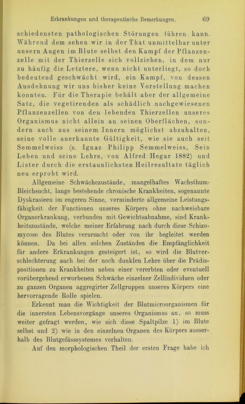 schiedensten pathologischen Störungen führen kann. Während dem sehen wir in derThat unmittelbar unter unsern Augen im Blute selbst den Kampf der Pflanzen- zelle mit der Thierzelle sich vollziehen, in dem nur zu häufig die Letztere, wenn nicht unterliegt, so doch bedeutend geschwächt wird, ein Kampf, von dessen Ausdehnung wir uns bisher keine Vorstellung machen konnten. Für die Therapie behält aber der allgemeine Satz, die vegetirenden als schädlich nachgewiesenen Pflanzenzellen von den lebenden Thierzellen unseres Organismus nicht allein an seinen Oberflächen, son- dern auch aus seinem Innern möglichst abzuhalten, seine volle anerkannte Gültigkeit, wie sie auch seit Semmelweiss (s. Ignaz Philipp Semmelweiss, Sein Leben und seine Lehre, von Alfred Hegar 1882) und Lister durch die erstaunlichsten Heilresultate täglich neu erprobt wird. Allgemeine Schwächezustände, mangelhaftes Wachsthuim Bleichsucht, lange bestehende chronische Krankheiten, sogenannte Dyskrasieen im engeren Sinne, verminderte allgemeine Leistungs- fähigkeit der Functionen unseres Körpers ohne nachweisbare Organerkrankung, verbunden mit Gewichtsabnahme, sind Krank- heitszustände, welche meiner Erfahrung nach durch diese Schizo- mycose des Blutes verursacht oder von ihr begleitet werden können. Da bei allen solchen Zuständen die Empfänglichkeit für andere Erkrankungen gesteigert ist, so wird die Blutver- schlechterung auch bei der noch dunklen Lehre über die Prädis- positionen zu Krankheiten neben einer vererbten oder eventuell vorübergehend erworbenen Schwäche einzelner Zellindividuen oder zu ganzen Organen aggregirter Zellgruppen unseres Körpers eine hervorragende Rolle spielen. Erkennt man die Wichtigkeit der ßlutmicroorganismen für die innersten Lebensvorgänge unseres Organismus an, so muss weiter gefragt werden, wie sich diese Spaltpilze 1) im Blute selbst und 2) wie in den einzelnen Organen des Körpers ausser- halb des Blutgefässsvstemes verhalten. Auf den morphologischen Theil der ersten Frage habe ich
