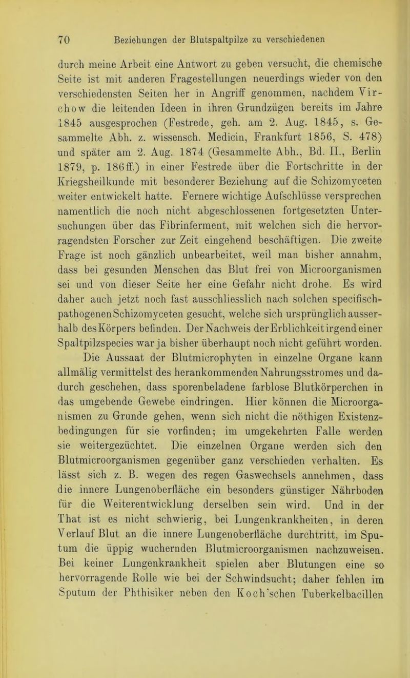 durch meine Arbeit eine Antwort zu geben versucht, die chemische Seite ist mit anderen Fragestellungen neuerdings wieder von den verschiedensten Seiten her in Angriff genommen, nachdem Vir- chow die leitenden Ideen in ihren Grundzügen bereits im Jahre 1845 ausgesprochen (Festrede, geh. am 2. Aug. 1845, s. Ge- sammelte Abh. z. wissensch. Medicin, Frankfurt 1856, S. 478) und später am 2. Aug. 1874 (Gesammelte Abh., Bd. II., Berlin 1879, p. 186 ff.) in einer Festrede über die Fortschritte in der Kriegsheilkunde mit besonderer Beziehung auf die Schizomyceten weiter entwickelt hatte. Fernere wichtige Aufschlüsse versprechen namentlich die noch nicht abgeschlossenen fortgesetzten Unter- suchungen über das Fibrinferment, mit welchen sich die hervor- ragendsten Forscher zur Zeit eingehend beschäftigen. Die zweite Frage ist noch gänzlich unbearbeitet, weil man bisher annahm, dass bei gesunden Menschen das Blut frei von Microorganismen sei und von dieser Seite her eine Gefahr nicht drohe. Es wird daher auch jetzt noch fast ausschliesslich nach solchen specifisch- pathogenenSchizomyceten gesucht, welche sich ursprünglich ausser- halb desKörpers befinden. DerNachweis der Erblichkeit irgendeiner Spaltpilzspecies war ja bisher überhaupt noch nicht geführt worden. Die Aussaat der Blutmicrophyten in einzelne Organe kann allmälig vermittelst des herankommenden Nahrungsstromes und da- durch geschehen, dass sporenbeladene farblose Blutkörperchen in das umgebende Gewebe eindringen. Hier können die Microorga- nismen zu Grunde gehen, wenn sich nicht die nöthigen Existenz- bedingungen für sie vorfinden; im umgekehrten Falle werden sie weitergezüchtet. Die einzelnen Organe werden sich den Blut.microorganismen gegenüber ganz verschieden verhalten. Es lässt sich z. B. wegen des regen Gaswechsels annehmen, dass die innere Lungenoberiläche ein besonders günstiger Nährboden für die Weiterentwicklung derselben sein wird. Und in der That ist es nicht schwierig, bei Lungenkrankheiten, in deren Verlauf Blut an die innere Lungenoberiläche durchtritt, im Spu- tum die üppig wuchernden Blutmicroorganismen nachzuweisen. Bei keiner Lungenkrankheit spielen aber Blutungen eine so hervorragende Rolle wie bei der Schwindsucht; daher fehlen im Sputum der Phthisiker neben den Koch‘sehen Tuberkelbacillen