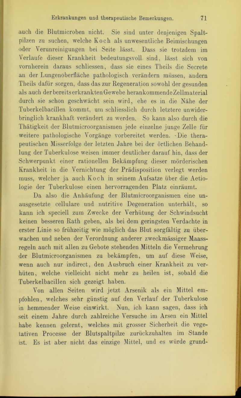 auch die Blutmicroben nicht. Sie sind unter denjenigen Spalt- pilzen zu suchen, welche Koch als unwesentliche Beimischungen oder Verunreinigungen bei Seite lässt. Dass sie trotzdem im Verlaufe dieser Krankheit bedeutungsvoll sind, lässt sich von vornherein daraus schliessen, dass sie eines Theils die Secrete an der Lungenoberfläche pathologisch verändern müssen, andern Theils dafür sorgen, dass das zur Regeneration sowohl der gesunden als auch der bereits erkrankten Gewebe herankommende Zellmaterial durch sie schon geschwächt sein wird, ehe es in die Nähe der Tuberkelbacillen kommt, um schliesslich durch letztere unwider- bringlich krankhaft verändert zu werden. So kann also durch die Thätigkeit der Blutmicroorganismen jede einzelne junge Zelle für weitere pathologische Vorgänge vorbereitet werden. -Die thera- peutischen Misserfolge der letzten Jahre bei der örtlichen Behand- lung der Tuberkulose weisen immer deutlicher darauf hin, dass der Schwerpunkt einer rationellen Bekämpfung dieser mörderischen Krankheit in die Vernichtung der Prädisposition verlegt werden muss, welcher ja auch Koch in seinem Aufsatze über die Aetio- logie der Tuberkulose einen hervorragenden Platz einräumt. Da also die Anhäufung der Blutmicroorganismen eine un- ausgesetzte cellulare und nutritive Degeneration unterhält, so kann ich speciell zum Zwecke der Verhütung der Schwindsucht keinen besseren Rath geben, als bei dem geringsten Verdachte in erster Linie so frühzeitig wie möglich das Blut sorgfältig zu über- wachen und neben der Verordnung anderer zweckmässiger Maass- regeln auch mit allen zu Gebote stehenden Mitteln die Vermehrung der Blutmicroorganismen zu bekämpfen, um auf diese Weise, wenn auch nur indirect, den Ausbruch einer Krankheit zu ver- hüten, welche vielleicht nicht mehr zu heilen ist, sobald die Tuberkelbacillen sich gezeigt haben. Von allen Seiten wird jetzt Arsenik als ein Mittel em- pfohlen, welches sehr günstig auf den Verlauf der Tuberkulose in hemmender Weise einwirkt. Nun, ich kann sagen, dass ich seit einem Jahre durch zahlreiche Versuche im Arsen ein Mittel habe kennen gelernt, welches mit grosser Sicherheit die vege- tativen Processe der Blutspaltpilze zurückzuhalten im Stande ist. Es ist aber nicht das einzige Mittel, und es würde grund-