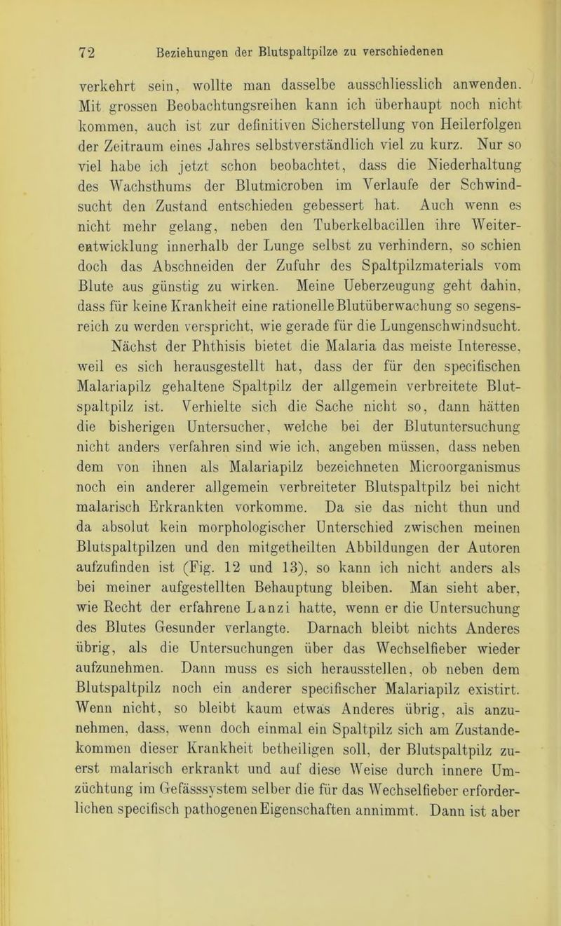verkehrt sein, wollte man dasselbe ausschliesslich anwenden. Mit grossen Beobachtungsreihen kann ich überhaupt noch nicht kommen, auch ist zur definitiven Sicherstellung von Heilerfolgen der Zeitraum eines Jahres selbstverständlich viel zu kurz. Nur so viel habe ich jetzt schon beobachtet, dass die Niederhaltung des Wachsthums der Blutmicroben im Verlaufe der Schwind- sucht den Zustand entschieden gebessert hat. Auch wenn es nicht mehr gelang, neben den Tuberkelbacillen ihre Weiter- entwicklung innerhalb der Lunge selbst zu verhindern, so schien doch das Abschneiden der Zufuhr des Spaltpilzmaterials vom Blute aus günstig zu wirken. Meine Ueberzeugung geht dahin, dass für keine Krankheit eine rationelle Blutüberwachung so segens- reich zu werden verspricht, wie gerade für die Lungenschwindsucht. Nächst der Phthisis bietet die Malaria das meiste Interesse, weil es sich herausgestellt hat, dass der für den specifischen Malariapilz gehaltene Spaltpilz der allgemein verbreitete Blut- spaltpilz ist. Verhielte sich die Sache nicht so, dann hätten die bisherigen Untersucher, welche bei der Blutuntersuchung nicht anders verfahren sind wie ich, angeben müssen, dass neben dem von ihnen als Malariapilz bezeichneten Microorganismus noch ein anderer allgemein verbreiteter Blutspaltpilz bei nicht malarisch Erkrankten vorkomme. Da sie das nicht thun und da absolut kein morphologischer Unterschied zwischen meinen Blutspaltpilzen und den mitgetheilten Abbildungen der Autoren aufzufinden ist (Fig. 12 und 13), so kann ich nicht anders als bei meiner aufgestellten Behauptung bleiben. Man sieht aber, wie Recht der erfahrene Lanzi hatte, wenn er die Untersuchung des Blutes Gesunder verlangte. Darnach bleibt nichts Anderes übrig, als die Untersuchungen über das Wechselfieber wieder aufzunehmen. Dann muss es sich herausstellen, ob neben dem Blutspaltpilz noch ein anderer specifischer Malariapilz existirt. Wenn nicht, so bleibt kaum etwas Anderes übrig, als anzu- nehmen, dass, wenn doch einmal ein Spaltpilz sich am Zustande- kommen dieser Krankheit betheiligen soll, der Blutspaltpilz zu- erst malarisch erkrankt und auf diese Weise durch innere Um- züchtung im Gefässsystem selber die für das Wechselfieber erforder- lichen specifisch pathogenen Eigenschaften annimmt. Dann ist aber