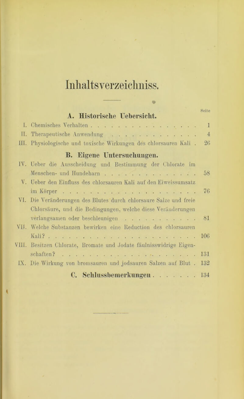 Inhalts verzei chn iss. Seite A. Historische Uebersiclit. I. Chemisches Verhalten 1 II. Therapeutische Anwendung 4 III. Physiologische und toxische Wirkungen des chlorsauren Kali . 26 B. Eigene Untersuchungen. IV. lieber die Ausscheidung und Bestimmung der Chlorate im Menschen- und Hundeharn 58 V. lieber den Einfluss des chlorsauren Kali auf den Eiweissumsatz im Körper 76 VI. Die Veränderungen des Blutes durch chlorsaure Salze und freie Chlorsäure, und die Bedingungen, welche diese Veränderungen verlangsamen oder beschleunigen 81 VII. Welche Substanzen bewirken eine Reduction des chlorsauren Kali? 106 VIII. Besitzen Chlorate, Bromate und Jodate fäulnisswidrige Eigen- schaften? 181 IX. Die Wirkung von bromsauren und jodsauren Salzen auf Blut . 132 C. Schlussbemerkungen 134 K