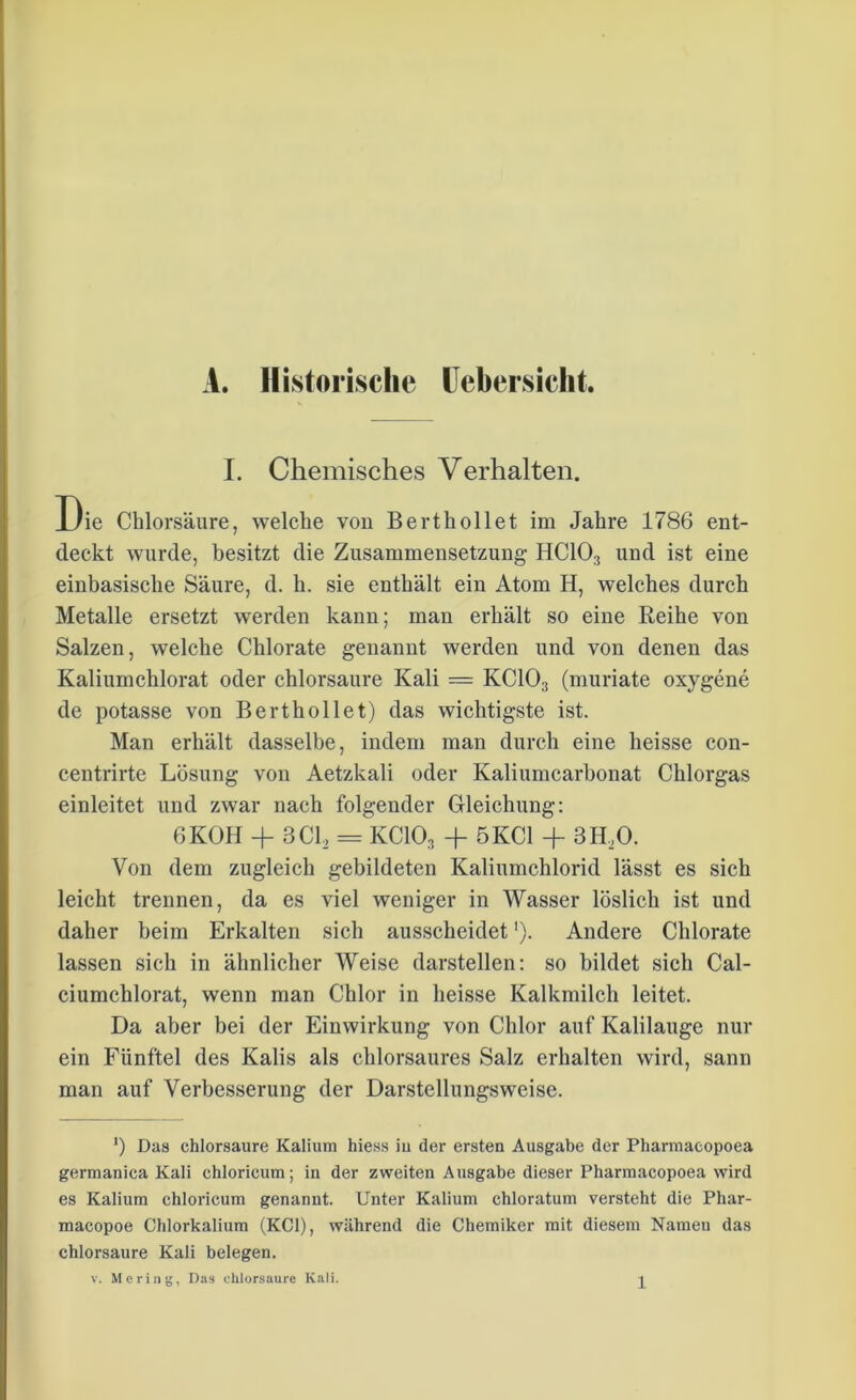 A. Historische Leber,sicht. I. Chemisches Verhalten. Die Chlorsäure, welche von Berthollet im Jahre 1786 ent- deckt wurde, besitzt die Zusammensetzung- HC103 und ist eine einbasische Säure, d. h. sie enthält ein Atom H, welches durch Metalle ersetzt werden kann; man erhält so eine Reihe von Salzen, welche Chlorate genannt werden und von denen das Kaliumchlorat oder chlorsaure Kali = KC103 (muriate oxygene de potasse von Berthollet) das wichtigste ist. Man erhält dasselbe, indem man durch eine heisse con- centrirte Lösung von Aetzkali oder Kaliumcarbonat Chlorgas einleitet und zwar nach folgender Gleichung: 6KOH + 3C12 = KC103 + 5 KCl + 3H,0. Von dem zugleich gebildeten Kaliumchlorid lässt es sich leicht trennen, da es viel weniger in Wasser löslich ist und daher beim Erkalten sich ausscheidet'). Andere Chlorate lassen sich in ähnlicher Weise darstellen: so bildet sich Cal- ciumchlorat, wenn man Chlor in heisse Kalkmilch leitet. Da aber bei der Einwirkung von Chlor auf Kalilauge nur ein Fünftel des Kalis als chlorsaures Salz erhalten wird, sann man auf Verbesserung der Darstellungsweise. ') Das chlorsaure Kalium hiess iu der ersten Ausgabe der Pharmacopoea germanica Kali chloricum; in der zweiten Ausgabe dieser Pharmacopoea wird es Kalium chloricum genannt. Unter Kalium chloratum versteht die Phar- macopoe Chlorkalium (KCl), während die Chemiker mit diesem Namen das chlorsaure Kali belegen.