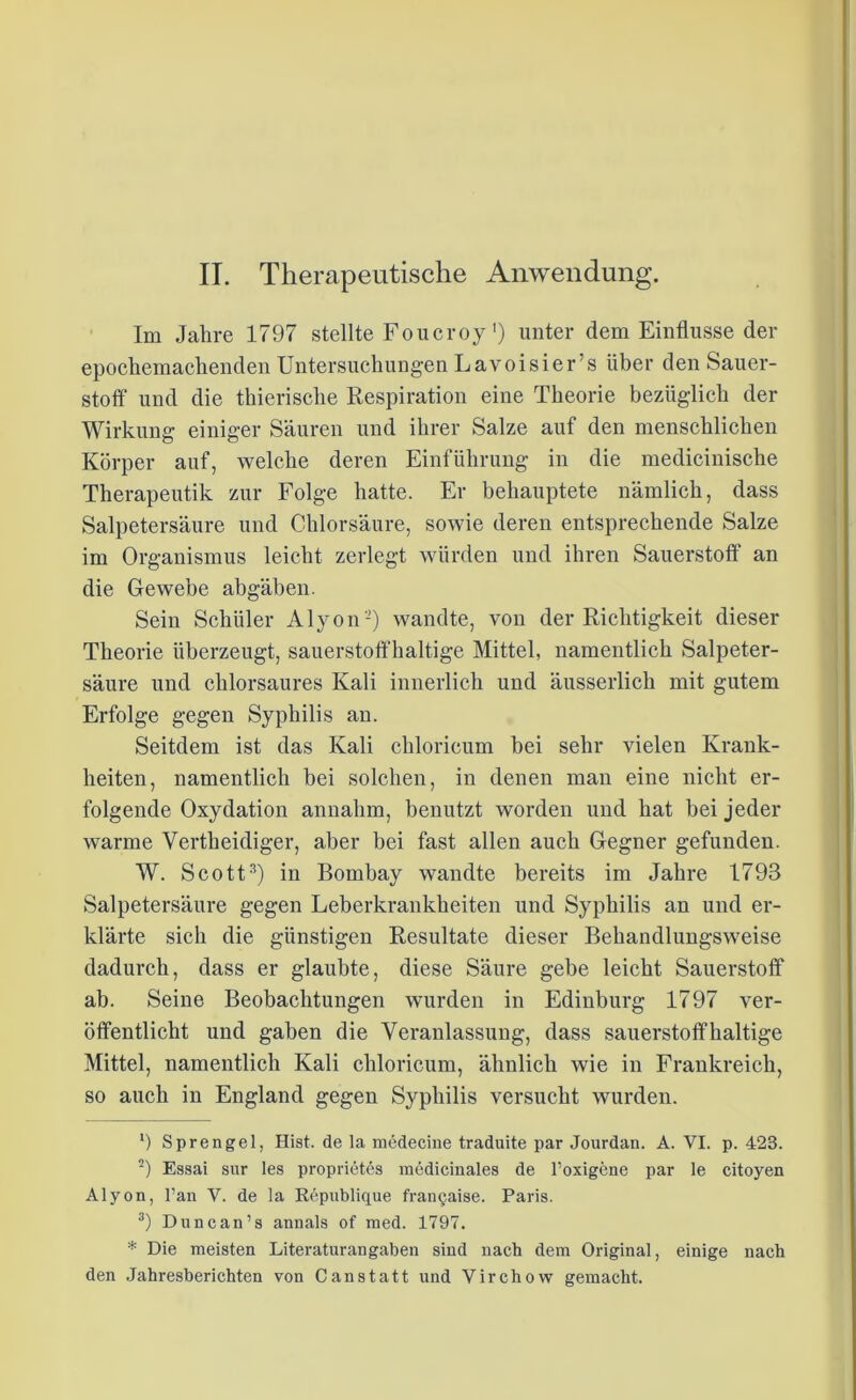 Im Jahre 1797 stellte Foucroy') unter dem Einflüsse der epochemachenden Untersuchungen Lavoisier’s über den Sauer- stoff und die thierische Respiration eine Theorie bezüglich der Wirkung einiger Säuren und ihrer Salze auf den menschlichen Körper auf, welche deren Einführung in die medicinische Therapeutik zur Folge hatte. Er behauptete nämlich, dass Salpetersäure und Chlorsäure, sowie deren entsprechende Salze im Organismus leicht zerlegt würden und ihren Sauerstoff1 an die Gewebe abgäben. Sein Schüler Alyon2) wandte, von der Richtigkeit dieser Theorie überzeugt, sauerstoffhaltige Mittel, namentlich Salpeter- säure und chlorsaures Kali innerlich und äusserlich mit gutem Erfolge gegen Syphilis an. Seitdem ist das Kali chloricum bei sehr vielen Krank- heiten, namentlich bei solchen, in denen man eine nicht er- folgende Oxydation annahm, benutzt worden und hat bei jeder warme Yertheidiger, aber bei fast allen auch Gegner gefunden. W. Scott3) in Bombay wandte bereits im Jahre 1793 Salpetersäure gegen Leberkrankheiten und Syphilis an und er- klärte sich die günstigen Resultate dieser Behandlungsweise dadurch, dass er glaubte, diese Säure gebe leicht Sauerstoff ab. Seine Beobachtungen wurden in Edinburg 1797 ver- öffentlicht und gaben die Veranlassung, dass sauerstoffhaltige Mittel, namentlich Kali chloricum, ähnlich wie in Frankreich, so auch in England gegen Syphilis versucht wurden. ') Sprengel, Hist, de la medecine traduite par Jourdan. A. VI. p. 423. 2) Essai sur les proprietes medicinales de l’oxigene par le citoyen Alyon, Pan V. de ia Republique franqaise. Paris. 3) Duncan’s annals of med. 1797. * Die meisten Literaturan gaben sind nach dem Original, einige nach den Jahresberichten von Canstatt und Virchow gemacht.