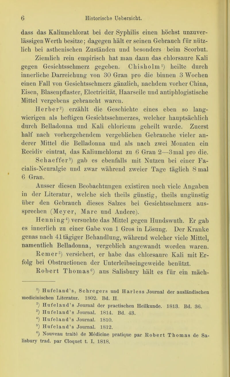 dass das Kaliumehlorat bei der Syphilis einen höchst unzuver- lässigen Werth besitze; dagegen hält er seinen Gebrauch für nütz- lich bei asthenischen Zuständen und besonders beim Scorbut. Ziemlich rein empirisch hat man dann das chlorsaure Kali gegen Gesichtsschmerz gegeben. Chisholm1) heilte durch innerliche Darreichung von 30 Gran pro die binnen 3 Wochen einen Fall von Gesichtsschmerz gänzlich, nachdem vorher China, Eisen, Blasenpflaster, Electricität, Haarseile und antiphlogistische Mittel vergebens gebraucht waren. Herber2) erzählt die Geschichte eines eben so lang- wierigen als heftigen Gesichtsschmerzes, welcher hauptsächlich durch Belladonna und Kali chloricum geheilt wurde. Zuerst half nach vorhergehendem vergeblichen Gebrauche vieler an- derer Mittel die Belladonna und als nach zwei Monaten ein Recidiv eintrat, das Kaliumehlorat zu 6 Gran 2—3 mal pro die. Schaeffer3) gab es ebenfalls mit Nutzen bei einer Fa- cialis-Neuralgie und zwar während zweier Tage täglich 8 mal 6 Gran. Ausser diesen Beobachtungen existiren noch viele Angaben in der Literatur, welche sich theils günstig, theils ungünstig über den Gebrauch dieses Salzes bei Gesichtsschmerz aus- sprechen (Meyer, Marc und Andere). Henning4 5) versuchte das Mittel gegen Hundswuth. Er gab es innerlich zu einer Gabe von 1 Gros in Lösung. Der Kranke genas nach 41 tägiger Behandlung, während welcher viele Mittel, namentlich Belladonna, vergeblich angewandt worden waren. Remer°) versichert, er habe das chlorsaure Kali mit Er- folg bei Obstructionen der Unterleibseingeweide benützt. Robert Thomas6) aus Salisbury hält es für ein mäch- *) Hufei and’s, Sehregers und Harless Journal der ausländischen medicinischen Literatur. 1802. Bd. II. 2) Hufeland’s Journal der practischen Heilkunde. 1813. Bd. 36. 3) Hufeland’s Journal. 1814. Bd. 43. 4) Hufeland’s Journal. 1810. 5) Hufeland’s Journal. 1812. 6) Nouveau traite de Medicine pratique par Robert Thomas de Sa- lisbury trad. par Cloquet t. I. 1818.