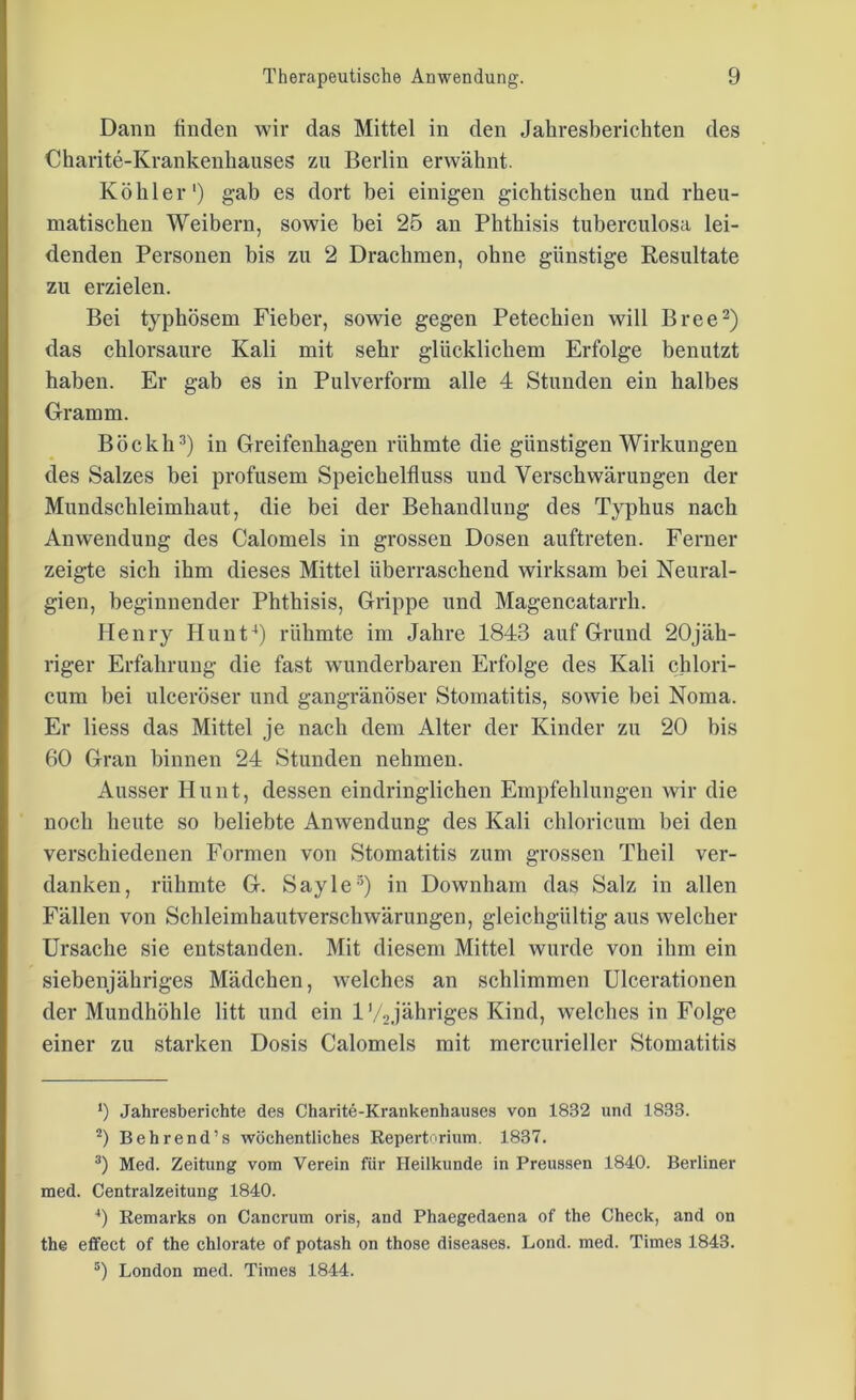 Dann finden wir das Mittel in den Jahresberichten des Charite-Krankenhauses zu Berlin erwähnt. Köhler1) gab es dort bei einigen gichtischen und rheu- matischen Weibern, sowie bei 25 an Phthisis tuberculosa lei- denden Personen bis zu 2 Drachmen, ohne günstige Resultate zu erzielen. Bei typhösem Fieber, sowie gegen Petechien will Bree2) das chlorsaure Kali mit sehr glücklichem Erfolge benutzt haben. Er gab es in Pulverform alle 4 Stunden ein halbes Gramm. Böckh3) in Greifenhagen rühmte die günstigen Wirkungen des Salzes bei profusem Speichelfluss und Verschwärungen der Mundschleimhaut, die bei der Behandlung des Typhus nach Anwendung des Calomels in grossen Dosen auftreten. Ferner zeigte sich ihm dieses Mittel überraschend wirksam bei Neural- gien, beginnender Phthisis, Grippe und Magencatarrli. Henry Hunt4 5) rühmte im Jahre 1843 auf Grund 20jäh- riger Erfahrung die fast wunderbaren Erfolge des Kali chlori- cum bei ulceröser und gangränöser Stomatitis, sowie bei Noma. Er Hess das Mittel je nach dem Alter der Kinder zu 20 bis 60 Gran binnen 24 Stunden nehmen. Ausser Hunt, dessen eindringlichen Empfehlungen wir die noch heute so beliebte Anwendung des Kali chloricum bei den verschiedenen Formen von Stomatitis zum grossen Theil ver- danken, rühmte G. Sayle3) in Downham das Salz in allen Fällen von Schleimhautverschwärungen, gleichgültig aus welcher Ursache sie entstanden. Mit diesem Mittel wurde von ihm ein siebenjähriges Mädchen, welches an schlimmen Ulcerationen der Mundhöhle litt und ein 1'/Jähriges Kind, welches in Folge einer zu starken Dosis Calomels mit mercurieller Stomatitis *) Jahresberichte des Charite-Krankenhauses von 1832 und 1833. 2) Behrend’s wöchentliches Repertorium. 1837. 3) Med. Zeitung vom Verein für Heilkunde in Preussen 1840. Berliner med. Centralzeitung 1840. 4) Remarks on Cancrum oris, and Phaegedaena of the Check, and on the effect of the chlorate of potash on those diseases. Lond. med. Times 1843. 5) London med. Times 1844.