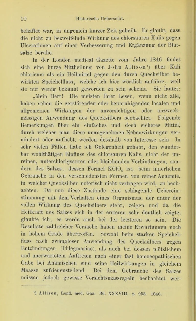 behaftet war, in ungemein kurzer Zeit geheilt. Er glaubt, dass die nicht zu bezweifelnde Wirkung des chlorsauren Kalis gegen Ulcerationen auf einer Verbesserung und Ergänzung der Blut- salze beruhe. In der London medical Gazette vom Jahre 1846 findet sich eine kurze Mittheilung von John Allison1) über Kali chloricum als ein Heilmittel gegen den durch Quecksilber be- wirkten Speichelfluss, welche ich hier wörtlich anführe, weil sie nur wenig bekannt geworden zu sein scheint. Sie lautet: „Mein Herr! Die meisten Ihrer Leser, wenn nicht alle, haben schon die zerstörenden oder beunruhigenden localen und allgemeinen Wirkungen der unvorsichtigen oder unzweck- mässigen Anwendung des Quecksilbers beobachtet. Folgende Bemerkungen über ein einfaches und doch sicheres Mittel, durch welches man diese unangenehmen Nebenwirkungen ver- mindert oder auf hebt, werden desshalb von Interesse sein. In sehr vielen Fällen habe ich Gelegenheit gehabt, den wunder- bar wohlthätigen Einfluss des chlorsauren Kalis, nicht der un- reinen, unterchlorigsauren oder bleichenden Verbindungen, son- dern des Salzes, dessen Formel KC10f) ist, beim innerlichen Gebrauche in den verschiedensten Formen von reiner Anaemie, in welcher Quecksilber notorisch nicht vertragen wird, zu beob- achten. Da nun diese Zustände eine schlagende Ueberein- stimmung mit dem Verhalten eines Organismus, der unter der vollen Wirkung des Quecksilbers steht, zeigen und da die Heilkraft des Salzes sich in der ersteren sehr deutlich zeigte, glaubte ich, es werde auch bei der letzteren so sein. Die Resultate zahlreicher Versuche haben meine Erwartungen noch in hohem Grade übertroffen. Sowohl beim starken Speichel- fluss nach zwangloser Anwendung des Quecksilbers gegen Entzündungen (Phlegmasiae), als auch bei dessen plötzlichem und unerwartetem Auftreten nach einer fast homoeopathischen Gabe bei Anämischen sind seine Heilwirkungen in gleichem Maasse zufriedenstellend. Bei dem Gebrauche des Salzes müssen jedoch gewisse Vorsichtsmassrcgeln beobachtet wer- ') Allison, Lond. med. Gaz. Bd. XXXVIII. p. 953. 184G.