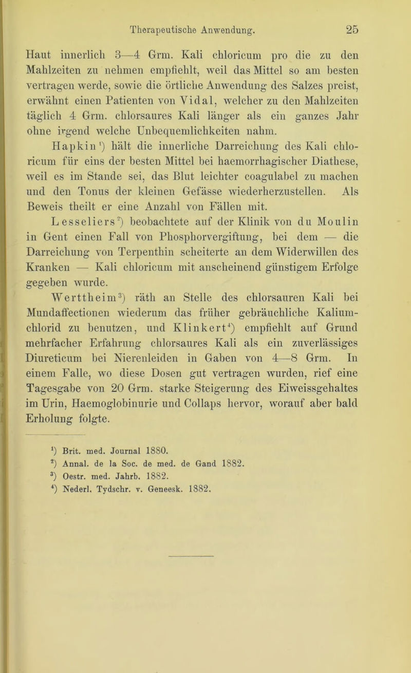 Haut innerlich 3—4 Grm. Kali ckloricum pro die zu den Mahlzeiten zu nehmen empfiehlt, weil das Mittel so am besten vertragen werde, sowie die örtliche Anwendung- des Salzes preist, erwähnt einen Patienten von Vidal, welcher zu den Mahlzeiten täglich 4 Grm. chlorsaures Kali länger als ein ganzes Jahr ohne irgend welche Unbequemlichkeiten nahm. Hapkin1) hält die innerliche Darreichung des Kali clilo- ricum für eins der besten Mittel bei kaemorrkagischer Diathese, weil es im Stande sei, das Blut leichter coag-ulabel zu machen und den Tonus der kleinen Gefässe wiederherzustellen. Als Beweis theilt er eine Anzahl von Fällen mit. L esseliers2) beobachtete auf der Klinik von du Mo ulin in Gent einen Fall von Phosphorvergiftung, bei dem — die Darreichung von Terpenthin scheiterte an dem Widerwillen des Kranken — Kali ckloricum mit anscheinend günstigem Erfolge gegeben wurde. Werttheim3) rätk an Stelle des chlorsauren Kali bei Mundaffectionen wiederum das früher gebräuchliche Kalium- chlorid zu benutzen, und Klinkert4) empfiehlt auf Grund mehrfacher Erfahrung chlorsaures Kali als ein zuverlässiges Diureticum bei Nierenleiden in Gaben von 4—8 Grm. In einem Falle, wo diese Dosen gut vertragen wurden, rief eine Tagesgabe von 20 Grm. starke Steigerung des Eiweissgehaltes im Urin, Haemoglobinurie und Collaps hervor, worauf aber bald Erholung folgte. 1) Brit. med. Journal 18S0. 2) Annal. de la Soc. de med. de Gand 1882. 3) Oestr. med. Jahrb. 1882. 4) Nederl. Tydschr. v. Geneesk. 1882.