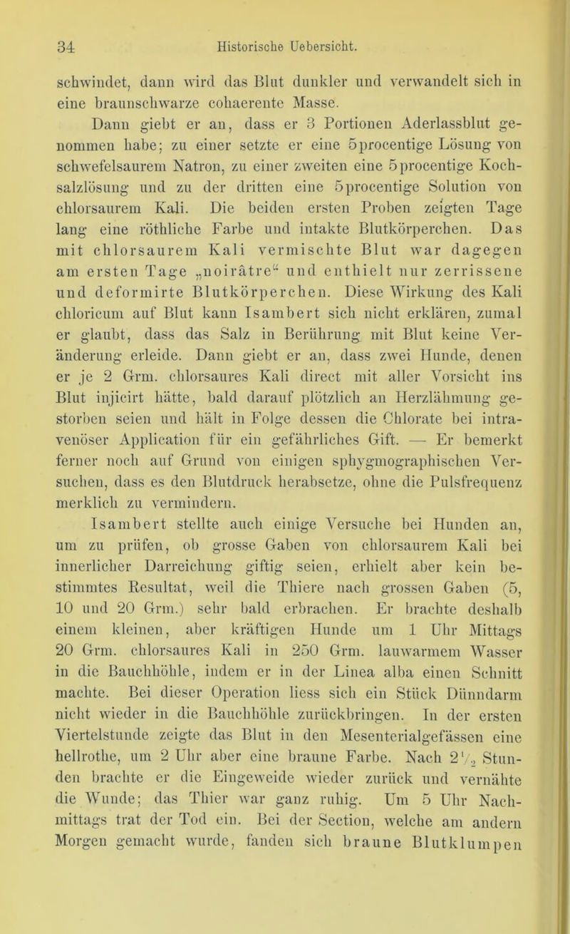 schwindet, dann wird das Blut dunkler und verwandelt sich in eine braunschwarze cohaerente Masse. Dann giebt er an, dass er 3 Portionen Aderlassblut ge- nommen habe; zu einer setzte er eine öprocentige Lösung von schwefelsaurem Natron, zu einer zweiten eine öprocentige Koch- salzlösung und zu der dritten eine öprocentige Solution von chlorsaurem Kali. Die beiden ersten Proben zeigten Tage lang eine röthliche Farbe und intakte Blutkörperchen. Das mit clilorsaurem Kali vermischte Blut war dagegen am ersten Tage „noirätre“ und enthielt nur zerrissene und deformirte Blutkörperchen. Diese Wirkung des Kali chloricum auf Blut kann Isambert sich nicht erklären, zumal er glaubt, dass das Salz in Berührung mit Blut keine Ver- änderung erleide. Dann giebt er an, dass zwei Hunde, denen er je 2 Grm. chlorsaures Kali direct mit aller Vorsicht ins Blut injicirt hätte, bald darauf plötzlich an Herzlähmung ge- storben seien und hält in Folge dessen die Cklorate bei intra- venöser Application für ein gefährliches Gift. — Er bemerkt ferner noch auf Grund von einigen spkygmographiscken Ver- suchen, dass es den Blutdruck herabsetze, ohne die Pulsfrequenz merklich zu vermindern. Isambert stellte auch einige Versuche bei Hunden an, um zu prüfen, ob grosse Gaben von chlorsaurem Kali bei innerlicher Darreichung giftig seien, erhielt aber kein be- stimmtes Resultat, weil die Thiere nach grossen Gaben (ö, 10 und 20 Grm.) sehr bald erbrachen. Er brachte deshalb einem kleinen, aber kräftigen Hunde um 1 Uhr Mittags 20 Grm. chlorsaures Kali in 2ö0 Grm. lauwarmem Wasser in die Bauchhöhle, indem er in der Linea alba einen Schnitt machte. Bei dieser Operation Hess sich ein Stück Dünndarm nicht wieder in die Bauchhöhle zurückbringen. In der ersten Viertelstunde zeigte das Blut in den Mesentcrialgefässen eine hellrothe, um 2 Uhr aber eine braune Farbe. Nach 2'/., Stun- den brachte er die Eingeweide wieder zurück und vernähte die Wunde; das Thier war ganz ruhig. Um ö Uhr Nach- mittags trat der Tod ein. Bei der Section, welche am andern Morgen gemacht wurde, fanden sich braune Blut klumpen