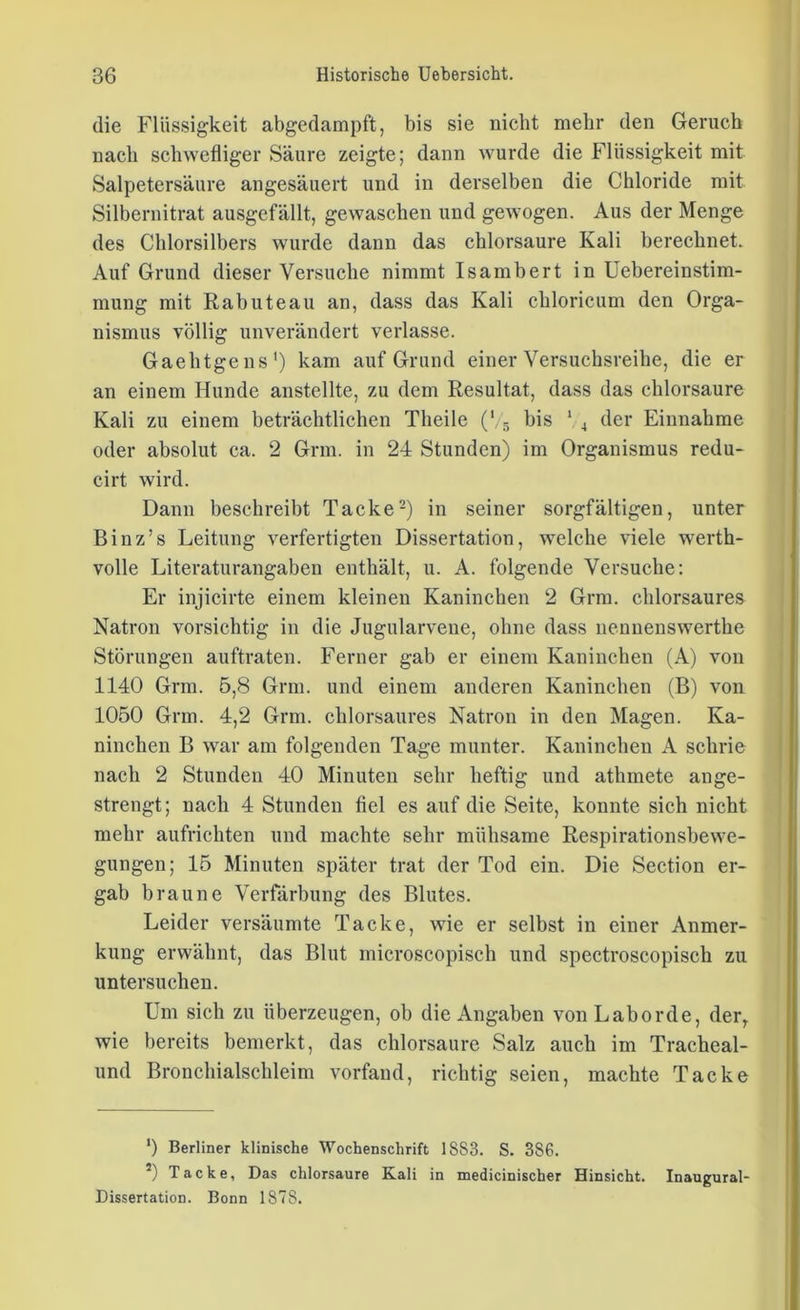 die Flüssigkeit abgedampft, bis sie nicht mehr den Geruch nach schwefliger Säure zeigte; dann wurde die Flüssigkeit mit Salpetersäure angesäuert und in derselben die Chloride mit Silbernitrat ausgefällt, gewaschen und gewogen. Aus der Menge des Chlorsilbers wurde dann das chlorsaure Kali berechnet. Auf Grund dieser Versuche nimmt Isambert in Uebereinstim- mung mit Rabuteau an, dass das Kali chloricum den Orga- nismus völlig unverändert verlasse. Gaehtgens1) kam auf Grund einer Versuchsreihe, die er an einem Hunde anstellte, zu dem Resultat, dass das chlorsaure Kali zu einem beträchtlichen Theile (V5 bis 1 4 der Einnahme oder absolut ca. 2 Grm. in 24 Stunden) im Organismus redu- cirt wird. Dann beschreibt Tacke2) in seiner sorgfältigen, unter Binz’s Leitung verfertigten Dissertation, welche viele werth- volle Literaturangaben enthält, u. A. folgende Versuche: Er injicirte einem kleinen Kaninchen 2 Grm. chlorsaures Natron vorsichtig in die Jugularveue, ohne dass nennenswerthe Störungen auftraten. Ferner gab er einem Kaninchen (A) von 1140 Grm. 5,8 Grm. und einem anderen Kaninchen (B) von 1050 Grm. 4,2 Grm. chlorsaures Natron in den Magen. Ka- ninchen B war am folgenden Tage munter. Kaninchen A schrie nach 2 Stunden 40 Minuten sehr heftig und athmete ange- strengt; nach 4 Stunden fiel es auf die Seite, konnte sich nicht mehr aufrichten und machte sehr mühsame Respirationsbewe- gungen; 15 Minuten später trat der Tod ein. Die Section er- gab braune Verfärbung des Blutes. Leider versäumte Tacke, wie er selbst in einer Anmer- kung erwähnt, das Blut microscopisch und spectroscopisch zu untersuchen. Um sich zu überzeugen, ob die Angaben vonLaborde, der, wie bereits bemerkt, das chlorsaure Salz auch im Tracheal- und Bronchialschleim vorfand, richtig seien, machte Tacke ') Berliner klinische Wochenschrift 1S83. S. 386. *) Tacke, Das chlorsaure ELali in medicinischer Hinsicht. Inaugural- Dissertation. Bonn 1878.