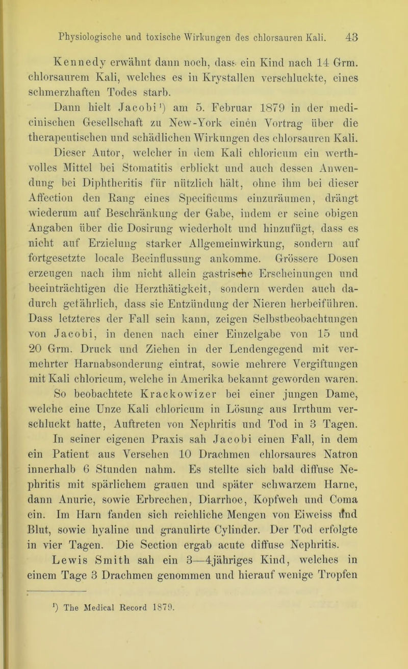 Kennedy erwähnt dann noch, dass, ein Kind nach 14 Grm. chlorsaurem Kali, welches es in Krystallen verschluckte, eines schmerzhaften Todes starb. Dann hielt Jacobi') am 5. Februar 1879 in der medi- cinischen Gesellschaft zu New-York einen Vortrag- über die therapeutischen und schädlichen Wirkungen des chlorsauren Kali. Dieser Autor, welcher in dem Kali chloricum ein werth- volles Mittel bei Stomatitis erblickt und auch dessen Anwen- dung bei Diphtheritis für nützlich hält, ohne ihm bei dieser Affection den Rang eines Speciticums einzuräumen, drängt wiederum auf Beschränkung der Gabe, indem er seine obigen Angaben über die Dosirung wiederholt und hinzufügt, dass es nicht auf Erzielung starker Allgemeinwirkung, sondern auf fortgesetzte locale Beeinflussung ankomme. Grössere Dosen erzeugen nach ihm nicht allein gastrische Erscheinungen und beeinträchtigen die Herzthätigkeit, sondern werden auch da- durch gefährlich, dass sie Entzündung der Nieren herbeiführen. Dass letzteres der Fall sein kann, zeigen Selbstbeobachtungen von Jacobi, in denen nach einer Einzelgabe von 15 und 20 Grm. Druck und Ziehen in der Lendengegend mit ver- mehrter Harnabsonderung eintrat, sowie mehrere Vergiftungen mit Kali chloricum, welche in Amerika bekannt geworden waren. So beobachtete Krackowizer bei einer jungen Dame, welche eine Unze Kali chloricum in Lösung aus Irrthum ver- schluckt hatte, Auftreten von Nephritis und Tod in 3 Tagen. In seiner eigenen Praxis sah Jacobi einen Fall, in dem ein Patient aus Versehen 10 Drachmen chlorsaures Natron innerhalb 6 Stunden nahm. Es stellte sich bald diffuse Ne- phritis mit spärlichem grauen und später schwarzem Harne, dann Anurie, sowie Erbrechen, Diarrhoe, Kopfweh und Coma ein. Im Harn fanden sich reichliche Mengen von Eiweiss itnd Blut, sowie hyaline und granulirte Cylinder. Der Tod erfolgte in vier Tagen. Die Section ergab acute diffuse Nephritis. Lewis Smith sah ein 3—4jähriges Kind, welches in einem Tage 3 Drachmen genommen und hierauf wenige Tropfen *) The Medical Record 1870.