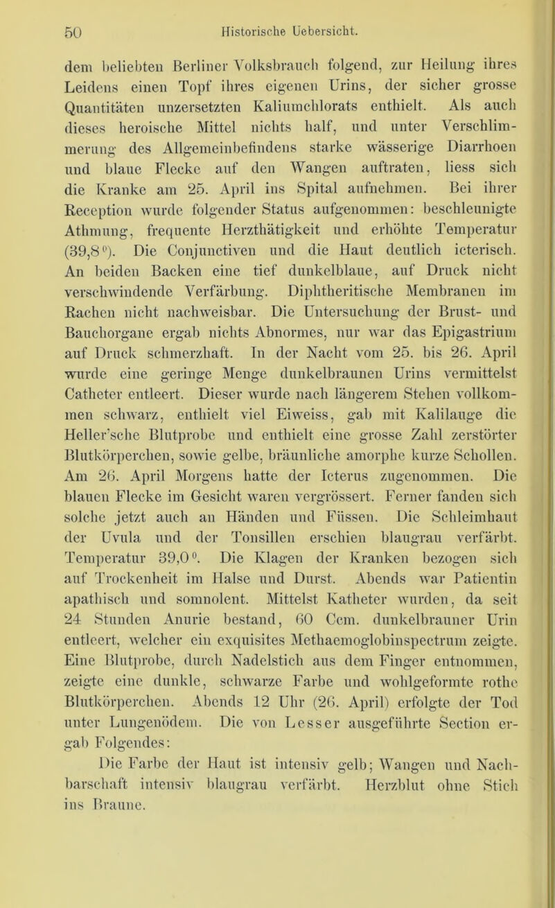 dem beliebten Berliner Volksbrauch folgend, zur Heilung ihre* Leidens einen Topf ihres eigenen Urins, der sicher grosse Quantitäten unzersetzten Kaliumchlorats enthielt. Als auch dieses heroische Mittel nichts half, und unter Verschlim- merung des Allgemeinbefindens starke wässerige Diarrhoen und blaue Flecke auf den Wangen auftraten, Hess sich die Kranke am 25. April ins Spital aufnehmen. Bei ihrer Reception wurde folgender Status aufgenommen: beschleunigte Athmung, frequente Herzthätigkeit und erhöhte Temperatur (39,8°). Die Conjunctiven und die Haut deutlich icterisch. An beiden Backen eine tief dunkelblaue, auf Druck nicht verschwindende Verfärbung. Diphtheritische Membranen im Rachen nicht nachweisbar. Die Untersuchung der Brust- und Bauchorgane ergab nichts Abnormes, nur war das Epigastrium auf Druck schmerzhaft. Tn der Nacht vom 25. bis 26. April wurde eine geringe Menge dunkelbraunen Urins vermittelst Catheter entleert. Dieser wurde nach längerem Stehen vollkom- men schwarz, enthielt viel Eiweiss, gab mit Kalilauge die Heller’sche Blutprobe und enthielt eine grosse Zahl zerstörter Blutkörperchen, sowie gelbe, bräunliche amorphe kurze Schollen. Am 26. April Morgens hatte der Icterus zugenommen. Die blauen Flecke im Gesicht waren vergrössert. Ferner fanden sich solche jetzt auch an Händen und Füssen. Die Schleimhaut der Uvula und der Tonsillen erschien blaugrau verfärbt. Temperatur 39,0°. Die Klagen der Kranken bezogen sich auf Trockenheit im Halse und Durst. Abends war Patientin apathisch und somnolent. Mittelst Katheter wurden, da seit 24 Stunden Anurie bestand, 60 Ccm. dunkelbrauner Urin entleert, welcher ein exquisites Methaemoglobinspectrum zeigte. Eine Blutprobe, durch Nadelstich aus dem Finger entnommen, zeigte eine dunkle, schwarze Farbe und wohlgeformte rothe Blutkörperchen. Abends 12 Uhr (26. April) erfolgte der Tod unter Lungenödem. Die von Lesser ausgeführte Section er- gab Folgendes: Die Farbe der Haut ist intensiv gelb; Wangen und Nach- barschaft intensiv blaugrau verfärbt. Herzblut ohne Stich ins Braune.