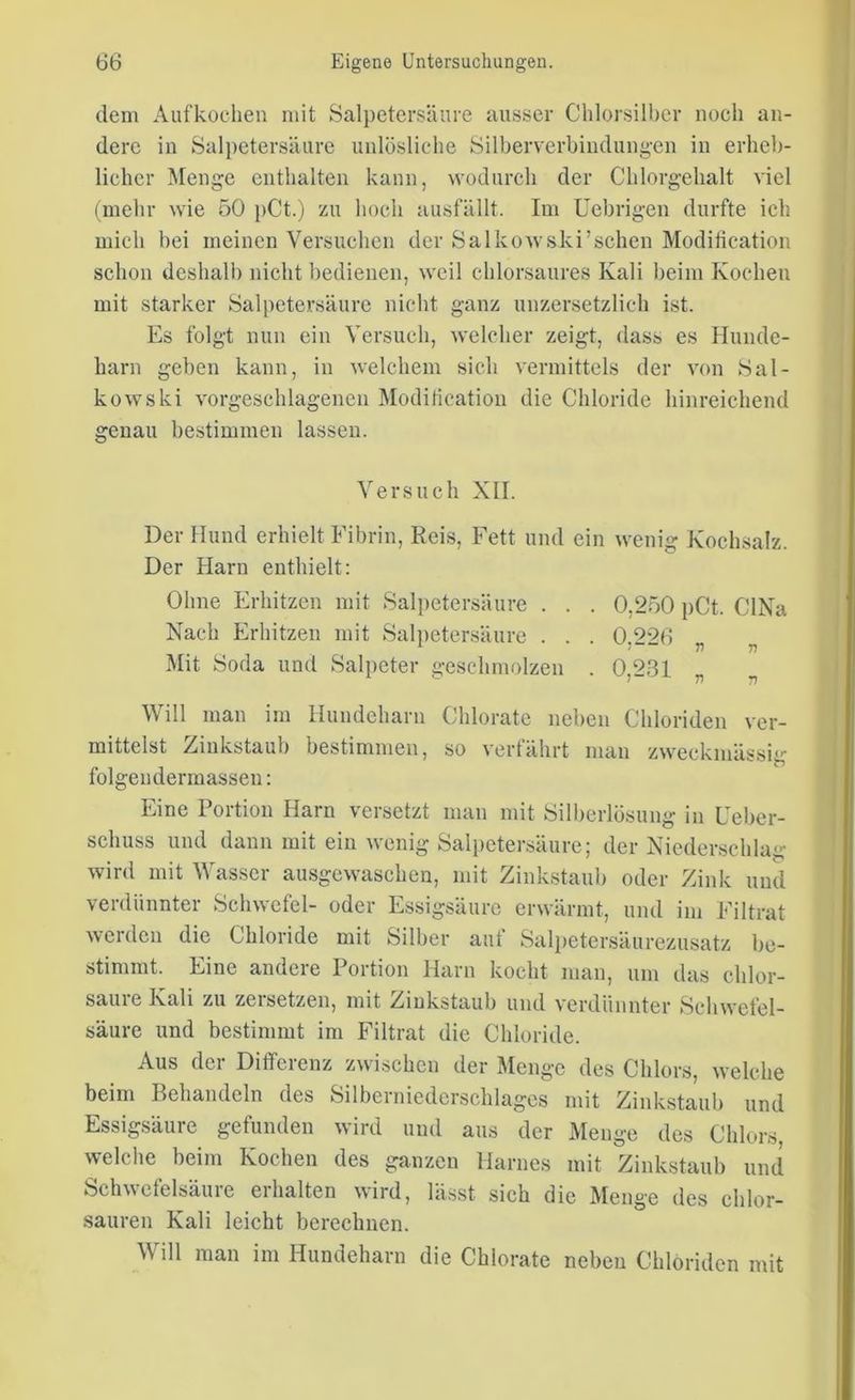 dem Aufkochen mit Salpetersäure ausser Ghlorsilber noch an- dere in Salpetersäure unlösliche Silberverbindungen in erheb- licher Menge enthalten kann, wodurch der Chlorgehalt viel (mehr wie 50 pCt.) zu hoch ausfällt. Im Uebrigen durfte ich mich hei meinen Versuchen der SalkowsJki’sehen Modification schon deshalb nicht bedienen, weil chlorsaures Kali beim Kochen mit starker Salpetersäure nicht ganz unzersetzlich ist. Es folgt nun ein Versuch, welcher zeigt, dass es Hunde- harn geben kann, in welchem sich vermittels der von Sal- kowski vorgeschlagenen Modification die Chloride hinreichend genau bestimmen lassen. Versuch XII. Der Hund erhielt Fibrin, Reis, Fett und ein wenig Kochsalz. Der Harn enthielt: Ohne Erhitzen mit Salpetersäure . . . 0,250 pCt. CINa Nach Erhitzen mit Salpetersäure ... 0 226 Mit Soda und Salpeter geschmolzen . 0,231 Will man im Hundeharn Chlorate neben Chloriden ver- mittelst Zinks taub bestimmen, so verfährt man zweckmässig folgen dermassen: Eine Portion Harn versetzt man mit Silberlösung in Ueber- scliuss und dann mit ein wenig Salpetersäure; der Niederschlag wird mit Wasser ausgewaschen, mit Zinkstaub oder Zink und verdünnter Schwefel- oder Essigsäure erwärmt, und im Filtrat werden die Chloride mit Silber auf Salpetersäurezusatz be- stimmt. Eine andere Portion Harn kocht man, um das chlor- saure Kali zu zersetzen, mit Zinkstaub und verdünnter Schwefel- säure und bestimmt im Filtrat die Chloride. Aus der Differenz zwischen der Menge des Chlors, welche beim Behandeln des Silberniederschlages mit Zinkstaub und Essigsäure gefunden wird und aus der Menge des Chlors, welche beim Kochen des ganzen Harnes mit Zinkstaub und Schwefelsäure erhalten wird, lässt sich die Menge des chlor- sauren Kali leicht berechnen. Will man im Hundeharn die Chlorate neben Chloriden mit