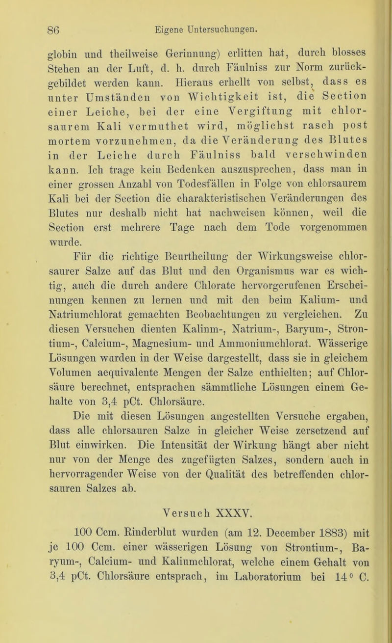 globin und tkeilweise Gerinnung) erlitten hat, durch blosses Stehen an der Luft, d. h. durch Fäulniss zur Norm zurück- gebildet werden kann. Hieraus erhellt von selbst, dass es unter Umständen von Wichtigkeit ist, die Section einer Leiche, bei der eine Vergiftung mit chlor- saurem Kali vermuthet wird, möglichst rasch post mortem vorzunehmen, da die Veränderung des Blutes in der Leiche durch Fäulniss bald verschwinden kann. Ich trage kein Bedenken auszusprechen, dass man in einer grossen Anzahl von Todesfällen in Folge von chlorsaurem Kali bei der Section die charakteristischen Veränderungen des Blutes nur deshalb nicht hat nachweisen können, weil die Section erst mehrere Tage nach dein Tode vorgenommen wurde. Für die richtige Beurtheilung der Wirkungsweise chlor- saurer Salze auf das Blut und den Organismus war es wich- tig, auch die durch andere Chlorate hervorgerufenen Erschei- nungen kennen zu lernen und mit den beim Kalium- und Natriumchlorat gemachten Beobachtungen zu vergleichen. Zu diesen Versuchen dienten Kalium-, Natrium-, Baryum-, Stron- tium-, Calcium-, Magnesium- und Ammoniumchlorat. Wässerige Lösungen wurden in der Weise dargestellt, dass sie in gleichem Volumen aequivalente Mengen der Salze enthielten; auf Chlor- säure berechnet, entsprachen sämmtliche Lösungen einem Ge- halte von 3,4 pCt. Chlorsäure. Die mit diesen Lösungen angestellten Versuche ergaben, dass alle chlorsauren Salze in gleicher Weise zersetzend auf Blut einwirken. Die Intensität der Wirkung hängt aber nicht nur von der Menge des zugefügten Salzes, sondern auch in hervorragender Weise von der Qualität des betreffenden chlor- sauren Salzes ab. Versuch XXXV. 100 Ccm. Rinderblut wurden (am 12. December 1883) mit je 100 Ccm. einer wässerigen Lösung von Strontium-, Ba- ryum-, Calcium- und Kaliumchlorat, welche einem Gehalt von 3,4 pCt. Chlorsäure entsprach, im Laboratorium bei 14° C.