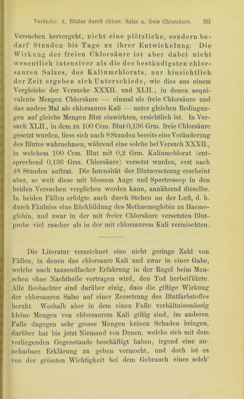 Versuchen hervorgeht, nicht eine plötzliche, sondern be- darf Stunden bis Tage zu ihrer Entwickelung. Die Wirkung der freien Chlorsäure ist aber dabei nicht wesentlich intensiver als die des beständigsten chlor- sauren Salzes, des Kaliumchlorats, nur hinsichtlich der Zeit ergeben sich Unterschiede, wie dies aus einem Vergleiche der Versuche XXXII. und XLII., in denen aequi- valente Mengen Chlorsäure — einmal als freie Chlorsäure und das andere Mal als chlorsaures Kali — unter gleichen Bedingun- gen auf gleiche Mengen Blut einwirkten, ersichtlich ist. In Ver- such XLII., in dem zu 100 Ccm. Blut 0,136 Grm. freie Chlorsäure gesetzt wurden, liess sich nach 8 Stunden bereits eine Veränderung des Blutes wahrnehmen, während eine solche bei Versuch XXXII., in welchem 100 Ccm. Blut mit 0,2 Grm. Kaliumchlorat (ent- sprechend 0,136 Grm. Chlorsäure) versetzt wurden, erst nach 48 Stunden auftrat. Die Intensität der Blutzersetzung erscheint aber, so weit diese mit blossem Auge und Spectroscop in den beiden Versuchen verglichen werden kann, annähernd dieselbe. In beiden Fällen erfolgte auch durch Stehen an der Luft, d. h. durch Fäulniss eine Rückbildung des Methaemoglobin zu Haemo- globiu, und zwar in der mit freier Chlorsäure versetzten Blut- probe viel rascher als in der mit chlorsaurem Kali vermischten. Die Literatur verzeichnet eine nicht geringe Zahl von Fällen, in denen das chlorsaure Kali und zwar in einer Gabe, welche nach tausendfacher Erfahrung in der Regel beim Men- schen ohne Nachtheile vertragen wird, den Tod herbeiführte. Alle Beobachter sind darüber einig, dass die giftige Wirkung der chlorsauren Salze auf einer Zersetzung des Blutfarbstoffes beruht. Weshalb aber in dem einen Falle verhältnissmässig kleine Mengen von chlorsaurem Kali giftig sind, im anderen Falle dagegen sehr grosse Mengen keinen Schaden bringen, darüber hat bis jetzt Niemand von Denen, welche sich mit dem vorliegenden Gegenstände beschäftigt haben, irgend eine an- nehmbare Erklärung zu geben vermocht, und doch ist es von der grössten Wichtigkeit bei dem Gebrauch eines solch’