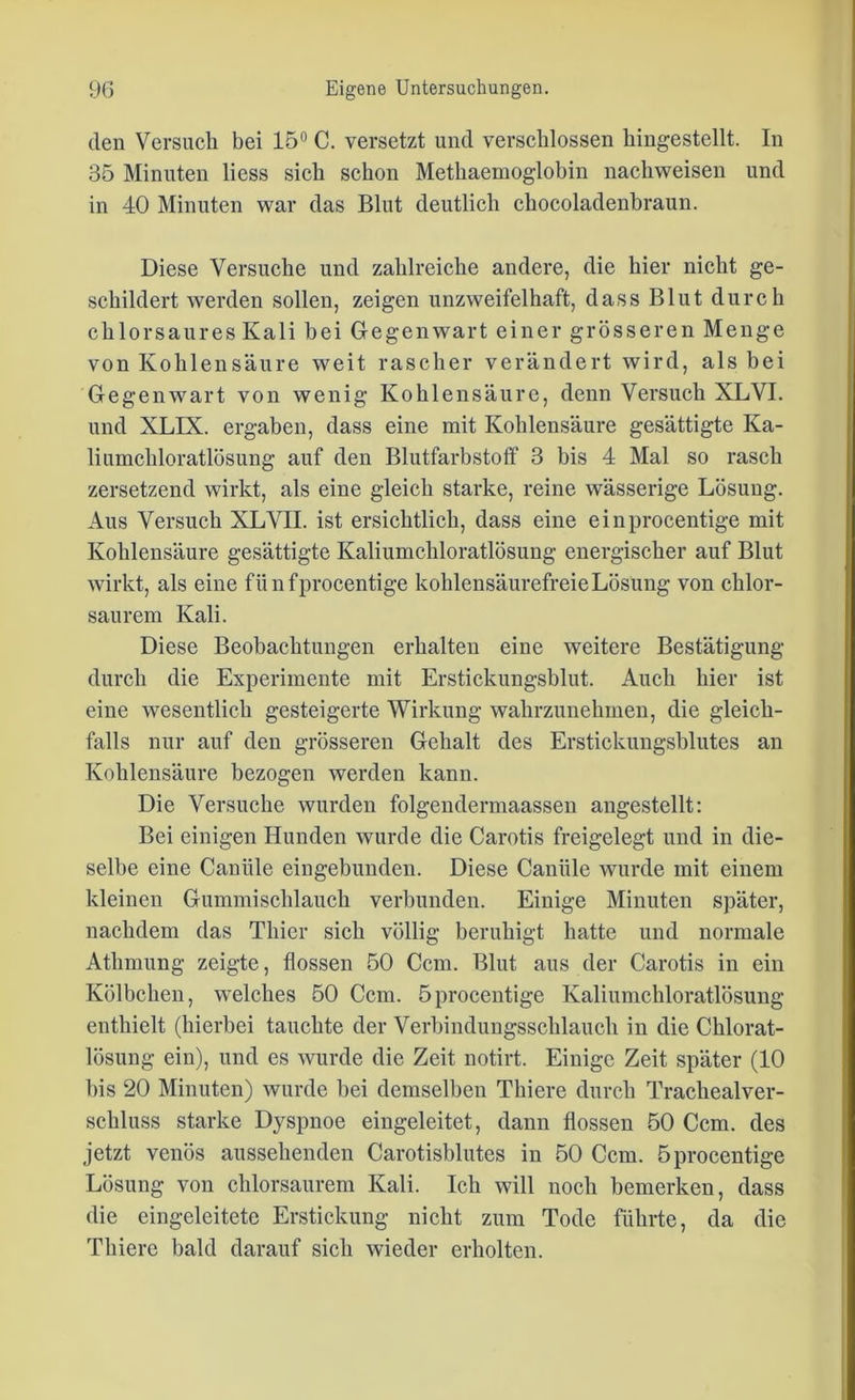 den Versuch bei 15° C. versetzt und verschlossen hingestellt. In 35 Minuten liess sich schon Methaemoglobin nachweisen und in 40 Minuten war das Blut deutlich chocoladenbraun. Diese Versuche und zahlreiche andere, die hier nicht ge- schildert werden sollen, zeigen unzweifelhaft, dass Blut durch chlorsaures Kali bei Gegenwart einer grösseren Menge von Kohlensäure weit rascher verändert wird, als bei Gegenwart von wenig Kohlensäure, denn Versuch XLVI. und XLIX. ergaben, dass eine mit Kohlensäure gesättigte Ka- liumchloratlösung auf den Blutfarbstoff 3 bis 4 Mal so rasch zersetzend wirkt, als eine gleich starke, reine wässerige Lösung. Aus Versuch XLVII. ist ersichtlich, dass eine einprocentige mit Kohlensäure gesättigte Kaliumchloratlösung energischer auf Blut wirkt, als eine fünfprocentige kohlensäurefreie Lösung von chlor- saurem Kali. Diese Beobachtungen erhalten eine weitere Bestätigung durch die Experimente mit Erstickungsblut. Auch hier ist eine wesentlich gesteigerte Wirkung wahrzunehmen, die gleich- falls nur auf den grösseren Gehalt des Erstickungsblutes an Kohlensäure bezogen werden kann. Die Versuche wurden folgendermaassen angestellt: Bei einigen Hunden wurde die Carotis freigelegt und in die- selbe eine Caniile eingebunden. Diese Canüle wurde mit einem kleinen Gummischlauch verbunden. Einige Minuten später, nachdem das Thier sich völlig beruhigt hatte und normale Athmung zeigte, flössen 50 Ccm. Blut aus der Carotis in ein Kölbchen, welches 50 Ccm. öprocentige Kaliumchloratlösung enthielt (hierbei tauchte der Verbindungsschlauch in die Chlorat- lösung ein), und es wurde die Zeit notirt. Einige Zeit später (10 bis 20 Minuten) wurde bei demselben Thiere durch Trachealver- schluss starke Dyspnoe eingeleitet, dann flössen 50 Ccm. des jetzt venös aussehenden Carotisblutes in 50 Ccm. öprocentige Lösung von chlorsaurem Kali. Ich will noch bemerken, dass die eingeleitete Erstickung nicht zum Tode führte, da die Thiere bald darauf sich wieder erholten.