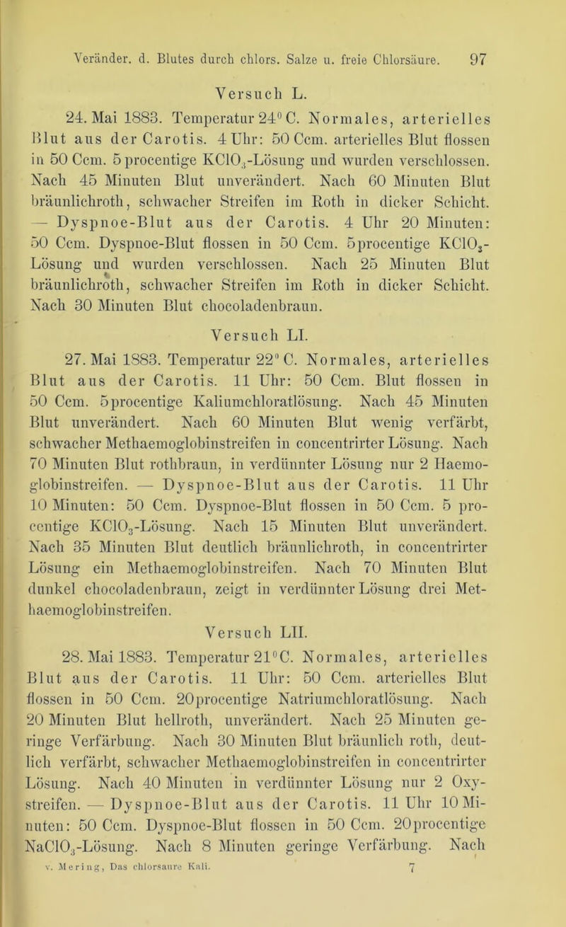 Versuch L. 24. Mai 1883. Temperatur 24° C. Normales, arterielles Blut aus der Carotis. 4Ulir: 50 Ccm. arterielles Blut flössen in 50 Ccm. öprocentige KC10.,-Lösung und wurden verschlossen. Nach 45 Minuten Blut unverändert. Nach 60 Minuten Blut bräunlichroth, schwacher Streifen im Roth in dicker Schicht. — Dyspnoe-Blut aus der Carotis. 4 Uhr 20 Minuten: 50 Ccm. Dyspnoe-Blut flössen in 50 Ccm. öprocentige KClOj- LÖsung und wurden verschlossen. Nach 25 Minuten Blut bräunlichroth, schwacher Streifen im Roth in dicker Schicht. Nach 30 Minuten Blut chocoladenbraun. Versuch LI. 27. Mai 1883. Temperatur 22 C. Normales, arterielles Blut aus der Carotis. 11 Uhr: 50 Ccm. Blut flössen in 50 Ccm. öprocentige Kaliumchloratlösung. Nach 45 Minuten Blut unverändert. Nach 60 Minuten Blut wenig verfärbt, schwacher Methaemoglobinstreifen in concentrirter Lösung. Nach 70 Minuten Blut rothbraun, in verdünnter Lösung nur 2 Haemo- globinstreifen. — Dyspnoe-Blut aus der Carotis. 11 Uhr 10 Minuten: 50 Ccm. Dyspnoe-Blut flössen in 50 Ccm. 5 pro- centige KC103-Lösung. Nach 15 Minuten Blut unverändert. Nach 35 Minuten Blut deutlich bräunlichroth, in concentrirter Lösung ein Methaemoglobinstreifen. Nach 70 Minuten Blut dunkel chocoladenbraun, zeigt in verdünnter Lösung drei Met- haemoglobinstreifen. Versuch LII. 28. Mai 1883. Temperatur 21°C. Normales, arterielles Blut aus der Carotis. 11 Uhr: 50 Ccm. arterielles Blut flössen in 50 Ccm. 20procentige Natriumchloratlösung. Nach 20 Minuten Blut hellroth, unverändert. Nach 25 Minuten ge- ringe Verfärbung. Nach 30 Minuten Blut bräunlich rotli, deut- lich verfärbt, schwacher Methaemoglobinstreifen in concentrirter Lösung. Nach 40 Minuten in verdünnter Lösung nur 2 Oxy- streifen. — Dyspnoe-Blut aus der Carotis. 11 Uhr 10 Mi- nuten: 50 Ccm. Dyspnoe-Blut flössen in 50 Ccm. 20procentige NaC10;f-Lösung. Nach 8 Minuten geringe Verfärbung. Nach v. Me ring, Das chlorsaure Kali. 7
