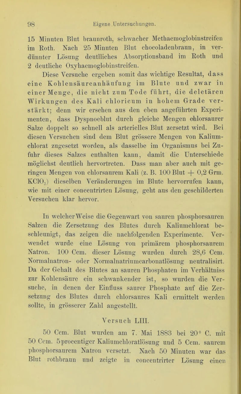 15 Minuten Blut braunrotli, schwacher Methaemoglobinstreifen im Roth. Nach 25 Minuten Blut chocoladenbraun, in ver- dünnter Lösung deutliches Absorptionsband im Roth und 2 deutliche Oxyhaemoglobinstreifen. Diese Versuche ergeben somit das wichtige Resultat, dass eine Kohlensäureanhäufung im Blute und zwar in einer Menge, die nicht zum Tode führt, die deletären Wirkungen des Kali chloricum in hohem Grade ver- stärkt; denn wir ersehen aus den eben angeführten Experi- menten, dass Dyspnoeblut durch gleiche Mengen chlorsaurer Salze doppelt so schnell als arterielles Blut zersetzt wird. Bei diesen Versuchen sind dem Blut grössere Mengen von Kalium- chlorat zugesetzt worden, als dasselbe im Organismus bei Zu- fuhr dieses Salzes enthalten kann, damit die Unterschiede möglichst deutlich hervortreten. Dass man aber auch mit ge- ringen Mengen von chlorsaurem Kali (z. B. 100 Blut -j- 0,2 Grm. KC103) dieselben Veränderungen im Blute hervorrufen kann, wie mit einer concentrirten Lösung, geht aus den geschilderten Versuchen klar hervor. In welcher Weise die Gegenwart von sauren phosphorsauren Salzen die Zersetzung des Blutes durch Kaliumchlorat be- schleunigt, das zeigen die nachfolgenden Experimente. Ver- wendet wurde eine Lösung von primärem phosphorsaurein Natron. 100 Ccm. dieser Lösung wurden durch 28,6 Ccm. Normalnatron- oder Normalnatriumcarbonatlösung neutralisirt. Da der Gehalt des Blutes an sauren Phosphaten im Verhältniss zur Kohlensäure ein schwankender ist, so wurden die Ver- suche, in denen der Einfluss saurer Phosphate auf die Zer- setzung des Blutes durch chlorsaures Kali ermittelt werden sollte, in grösserer Zahl angestellt. Versuch LIII. 50 Ccm. Blut wurden am 7. Mai 1883 bei 20° C. mit 50 Ccm. öprocentiger Kaliumchloratlösuug uud 5 Ccm. saurem phosphorsaurem Natron versetzt. Nach 50 Minuten war das Blut rothbraun und zeigte in concentrirter Lösung: einen