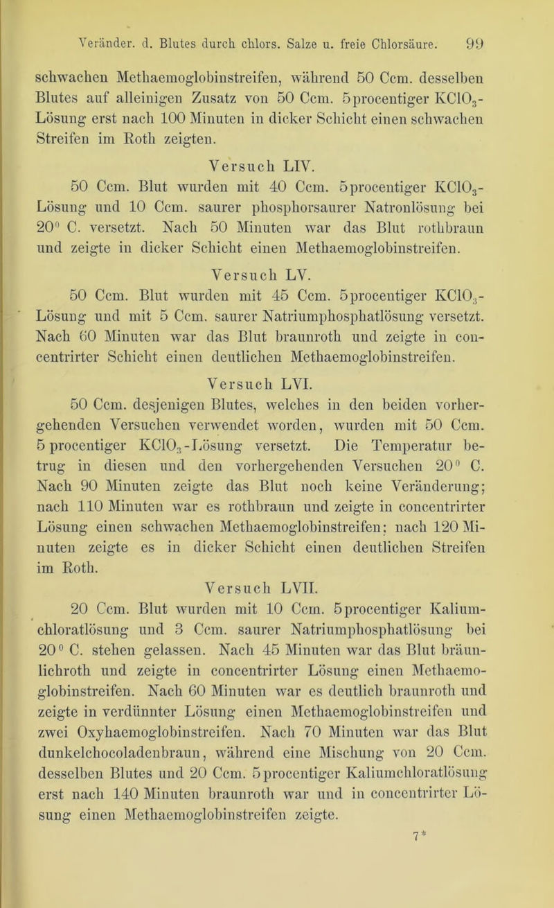 schwachen Methaemoglobinstreifen, während 50 Ccm. desselben Blutes auf alleinigen Zusatz von 50 Ccm. öprocentiger KC103- Lösung erst nach 100 Minuten in dicker Schicht einen schwachen Streifen im Roth zeigten. Versuch LIV. 50 Ccm. Blut wurden mit 40 Ccm. öprocentiger KC103- Lösung und 10 Ccm. saurer phosphorsaurer Natronlösung bei 20° C. versetzt. Nach 50 Minuten war das Blut rothbraun und zeigte in dicker Schicht einen Methaemoglobinstreifen. Versuch LV. 50 Ccm. Blut wurden mit 45 Ccm. öprocentiger KC10;i- Lösung und mit 5 Ccm. saurer Natriumphosphatlösung versetzt. Nach 60 Minuten war das Blut brauuroth und zeigte in con- centrirter Schicht einen deutlichen Methaemoglobinstreifen. Versuch LVI. 50 Ccm. desjenigen Blutes, welches in den beiden vorher- gehenden Versuchen verwendet worden, wurden mit 50 Ccm. öprocentiger KC103-Lösung versetzt. Die Temperatur be- trug in diesen und den vorhergehenden Versuchen 20° C. Nach 90 Minuten zeigte das Blut noch keine Veränderung; nach 110 Minuten war es rothbraun und zeigte in concentrirter Lösung einen schwachen Methaemoglobinstreifen; nach 120 Mi- nuten zeigte es in dicker Schicht einen deutlichen Streifen im Roth. Versuch LVII. 20 Ccm. Blut wurden mit 10 Ccm. öprocentiger Kalium- chloratlösung und 3 Ccm. saurer Natriumphosphatlösung bei 20° C. stehen gelassen. Nach 45 Minuten war das Blut bräun- lichroth und zeigte in concentrirter Lösung einen Methaemo- globinstreifen. Nach 60 Minuten war es deutlich brauuroth und zeigte in verdünnter Lösung einen Methaemoglobinstreifen und zwei Oxyhaemoglobinstrcifen. Nach 70 Minuten war das Blut dunkelchocoladenbraun, während eine Mischung von 20 Ccm. desselben Blutes und 20 Ccm. öprocentiger Kaliumchloratlösung erst nach 140 Minuten braunroth war und in concentrirter Lö- sung einen Methaemoglobinstreifen zeigte. 7*