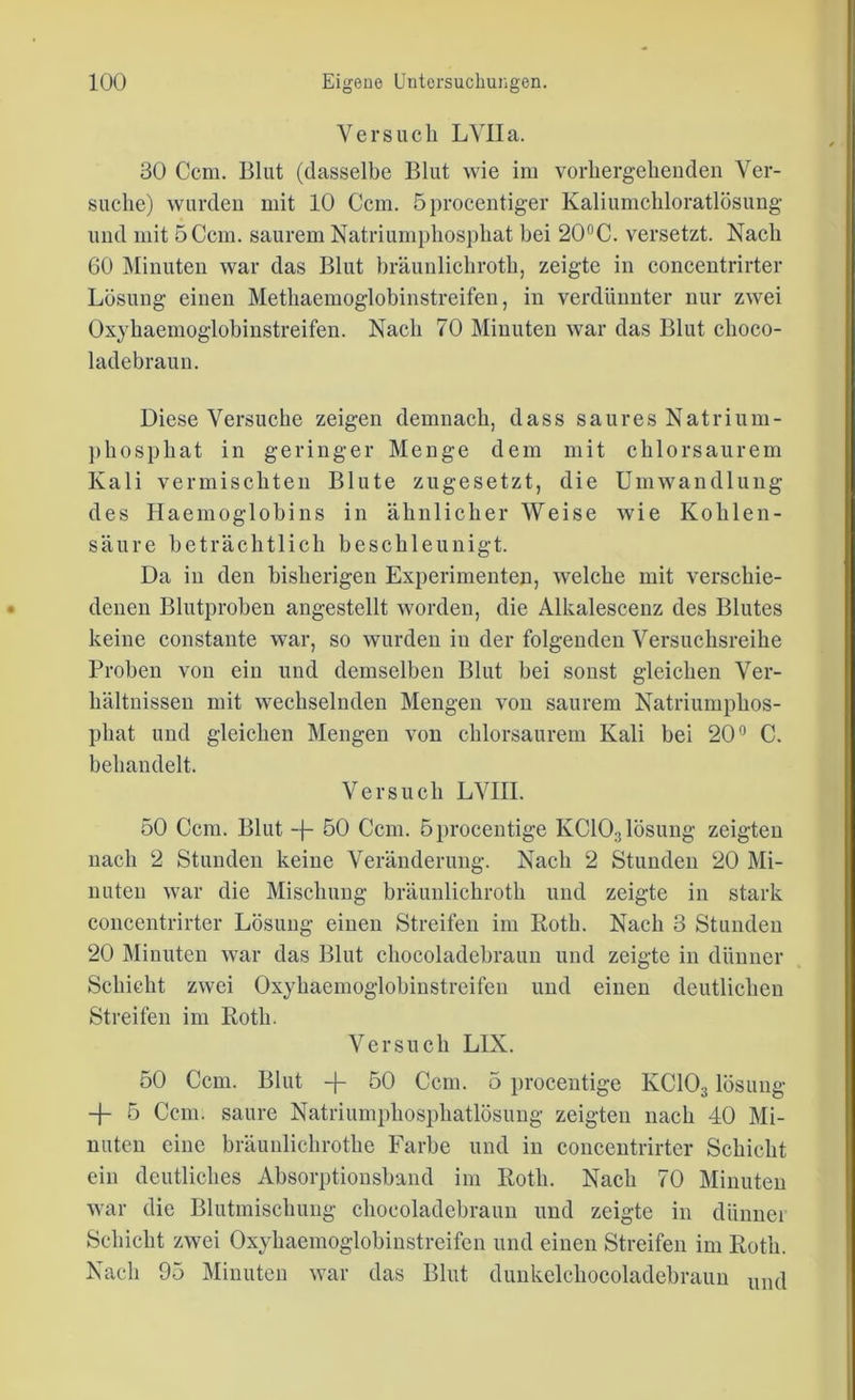 Versuch LVIIa. 30 Ccm. Blut (dasselbe Blut wie im vorhergehenden Ver- suche) wurden mit 10 Ccm. öprocentiger Kaliumchloratlösung und mit 5 Ccm. saurem Natriumphosphat bei 20°C. versetzt. Nach 60 Minuten war das Blut bräunlichroth, zeigte in conccntrirter Lösung einen Methaemoglobinstreifen, in verdünnter nur zwei Oxyhaemoglobinstreifen. Nach 70 Minuten war das Blut clioco- ladebraun. Diese Versuche zeigen demnach, dass saures Natrium- phosphat in geringer Menge dem mit chlorsaurem Kali vermischten Blute zugesetzt, die Umwandlung des Haemoglobins in ähnlicher Weise wie Kohlen- säure beträchtlich beschleunigt. Da in den bisherigen Experimenten, welche mit verschie- denen Blutproben angestellt worden, die Alkalescenz des Blutes keine constaute war, so wurden in der folgenden Versuchsreihe Proben von ein und demselben Blut bei sonst gleichen Ver- hältnissen mit wechselnden Mengen von saurem Natriumphos- phat und gleichen Mengen von chlorsaurem Kali bei 20° C. behandelt. Versuch LVIII. 50 Ccm. Blut -f- 50 Ccm. öprocentige KC103lösung zeigten nach 2 Stunden keine Veränderung. Nach 2 Stunden 20 Mi- nuten war die Mischung bräunlichroth und zeigte in stark concentrirter Lösung einen Streifen im Roth. Nach 3 Stunden 20 Minuten war das Blut chocoladebraim und zeigte in dünner Schicht zwei Oxyhaemoglobinstreifen und einen deutlichen Streifen im Roth. Versuch LIX. 50 Ccm. Blut -)- 50 Ccm. 5 procentige KC103 lösung + 5 Ccm. saure Natriumphosphatlösung zeigten nach 40 Mi- nuten eine bräunlichrothe Farbe und in concentrirter Schicht ein deutliches Absorptionsband im Roth. Nach 70 Minuten war die Blutmischung cliocoladebraun und zeigte in dünner Schicht zwei Oxyhaemoglobinstreifen und einen Streifen im Roth. Nach 95 Minuten war das Blut dunkelchocoladebraun uncj