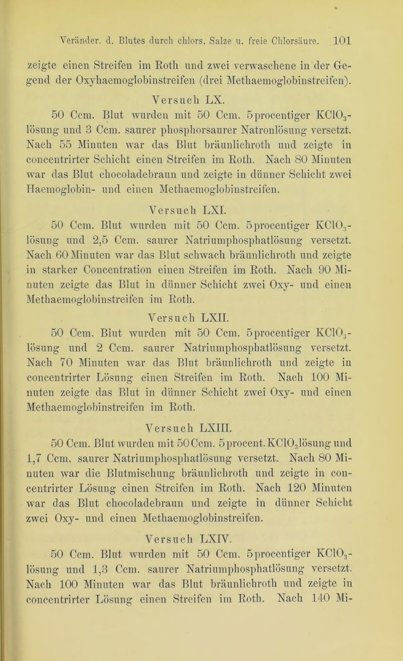 zeigte einen Streifen im Roth und zwei verwaschene in der Ge- gend der Oxyhacmoglobinstreifen (drei Methaemoglobinstreifen). Versuch LX. 50 Ccm. Blut wurden mit 50 Ccm. öprocentiger IvC103- lösung- und 3 Ccm. saurer phosphorsaurer Natronlösung versetzt. Nach 55 Minuten war das Blut bräunlichroth und zeigte in concentrirter Schicht einen Streifen im Roth. Nach 80 Minuten war das Blut chocoladebraun und zeigte in dünner Schicht zwei Haemoglobin- und einen Methaemoglobinstreifen. Versuch LXI. 50 Ccm. Blut wurden mit 50 Ccm. öprocentiger KC103- lösung und 2,5 Ccm. saurer Natriumphosphatlösung versetzt. Nach 60 Minuten war das Blut schwach bräunlichroth und zeigte in starker Concentration einen Streifen im Roth. Nach 90 Mi- nuten zeigte das Blut in dünner Schicht zwei Oxy- und einen Methaemoglobinstreifen im Roth. Versuch LXII. 50 Ccm. Blut wurden mit 50 Ccm. öprocentiger KC103- lösung und 2 Ccm. saurer Natriumphosphatlösung versetzt. Nach 70 Minuten war das Blut bräunlichroth und zeigte in concentrirter Lösung einen Streifen im Roth. Nach 100 Mi- nuten zeigte das Blut in dünner Schicht zwei Oxy- und einen Methaemoglobinstreifen im Roth. Versuch LXTII. 50 Ccm. Blut wurden mit 50Ccm. 5procent.KC103lösung und 1,7 Ccm. saurer Natriumphosphatlösung versetzt. Nach 80 Mi- nuten war die Blutmischung bräunlichroth und zeigte in con- centrirter Lösung einen Streifen im Roth. Nach 120 Minuten war das Blut chocoladebraun und zeigte in dünner Schicht zwei Oxy- und einen Methaemoglobinstreifen. Versuch LXIV. 50 Ccm. Blut wurden mit 50 Ccm. öprocentiger KC103- lösung und 1,3 Ccm. saurer Natriumphosphatlösung versetzt. Nach 100 Minuten war das Blut bräunlichroth und zeigte in concentrirter Lösung einen Streifen im Roth. Nach 140 Mi-