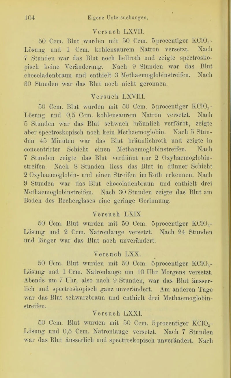 Versuch LXVII. 50 Ccm. Blut wurden mit 50 Ccm. öprocentiger KC103- Lösung und 1 Ccm. kohlensaurem Natron versetzt. Nach 7 Stunden war das Blut noch hellroth und zeigte spectrosko- pisch keine Veränderung. Nacli 9 Stunden war das Blut chocoladenbraun und enthielt 3 Methaemoglobinstreifen. Nach 30 Stunden war das Blut noch nicht geronnen. Versuch LXVI1I. 50 Ccm. Blut wurden mit 50 Ccm. öprocentiger KC103- Lösung und 0,5 Ccm. kohlensaurem Natron versetzt. Nach 5 Stunden war das Blut schwach bräunlich verfärbt, zeigte aber spectroskopisch noch kein Methaemoglobin. Nach 5 Stun- den 45 Minuten war das Blut bräunlichroth und zeigte in concentrirter Schicht einen Methaemoglobinstreifen. Nach 7 Stunden zeigte das Blut verdünnt nur 2 Oxyhaemoglobin- streifen. Nach 8 Stunden Hess das Blut in dünner Schicht 2 Oxyhacmoglobin- und einen Streifen im Roth erkennen. Nach 9 Stunden war das Blut chocoladenbraun und enthielt drei Methaemoglobinstreifen. Nach 30 Stunden zeigte das Blut am Boden des Becherglases eine geringe Gerinnung. Versuch LX1X. 50 Ccm. Blut wurden mit 50 Ccm. öprocentiger KC103- Lösung und 2 Ccm. Natronlauge versetzt. Nach 24 Stunden und länger war das Blut noch unverändert. Versuch LXX. 50 Ccm. Blut wurden mit 50 Ccm. öprocentiger KC103- Lösung und 1 Ccm. Natronlauge um 10 Uhr Morgens versetzt. Abends um 7 Uhr, also nach 9 Stunden, war das Blut äusser- lich und spectroskopisch ganz unverändert. Am anderen Tage war das Blut schwarzbraun und enthielt drei Methaemoglobiu- streifen. Versuch LXXI. 50 Ccm. Blut wurden mit 50 Ccm. öprocentiger KC10..- Lösung und 0,5 Ccm. Natronlauge versetzt. Nach 7 Stunden war das Blut äusserlich und spectroskopisch unverändert. Nach