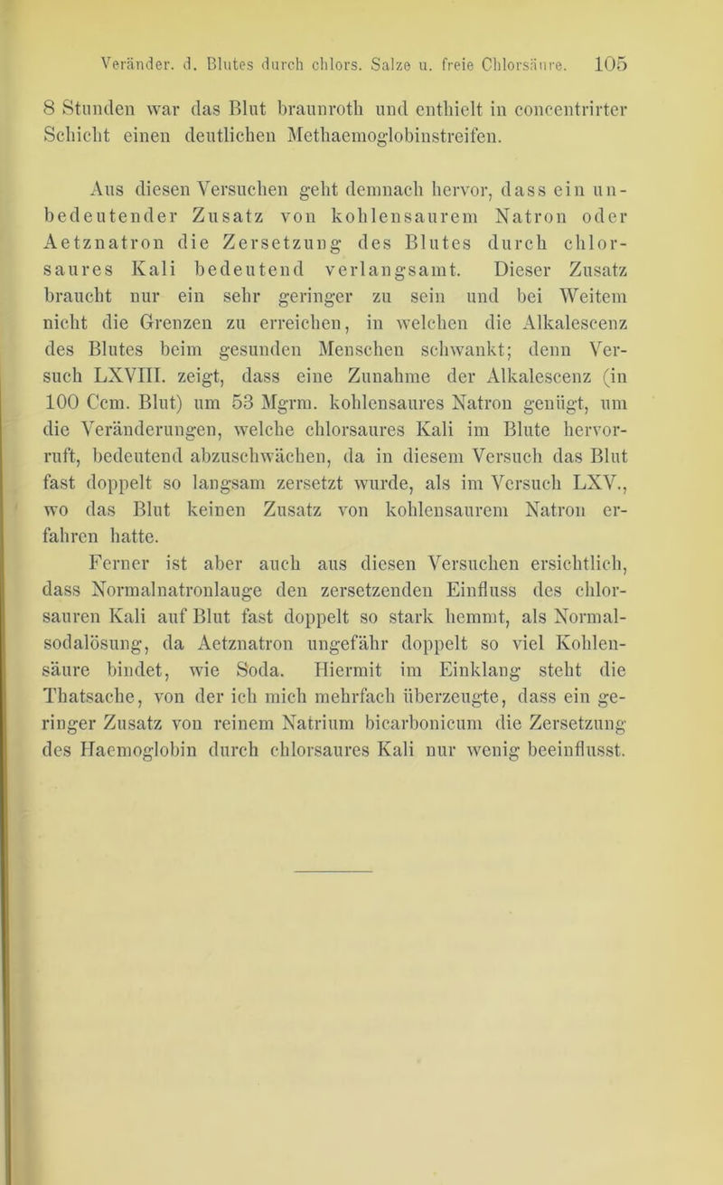 8 Stunden war das Blut braunrotli und enthielt in concentrirter Schicht einen deutlichen Methaemoglobinstreifen. Aus diesen Versuchen geht demnach hervor, dass ein un- bedeutender Zusatz von kohlensaurem Natron oder Aetznatron die Zersetzung des Blutes durch chlor- saures Kali bedeutend verlangsamt. Dieser Zusatz braucht nur ein sehr geringer zu sein und bei Weitem nicht die Grenzen zu erreichen, in welchen die Alkalescenz des Blutes beim gesunden Menschen schwankt; denn Ver- such LXVIII. zeigt, dass eine Zunahme der Alkalescenz (in 100 Ccm. Blut) um 53 Mgrm. kohlensaures Natron genügt, um die Veränderungen, welche chlorsaures Kali im Blute hervor- ruft, bedeutend abzuschwächen, da in diesem Versuch das Blut fast doppelt so langsam zersetzt wurde, als im Versuch LXV., wo das Blut keinen Zusatz von kohlensaurem Natron er- fahren hatte. Ferner ist aber auch aus diesen Versuchen ersichtlich, dass Normalnatronlauge den zersetzenden Einfluss des chlor- sauren Kali auf Blut fast doppelt so stark hemmt, als Normal- sodalösung, da Aetznatron ungefähr doppelt so viel Kohlen- säure bindet, wie Soda. Hiermit im Einklang steht die Thatsache, von der ich mich mehrfach überzeugte, dass ein ge- ringer Zusatz von reinem Natrium bicarbonicum die Zersetzung des Haemoo-lobin durch chlorsaures Kali nur weniff beeinflusst.