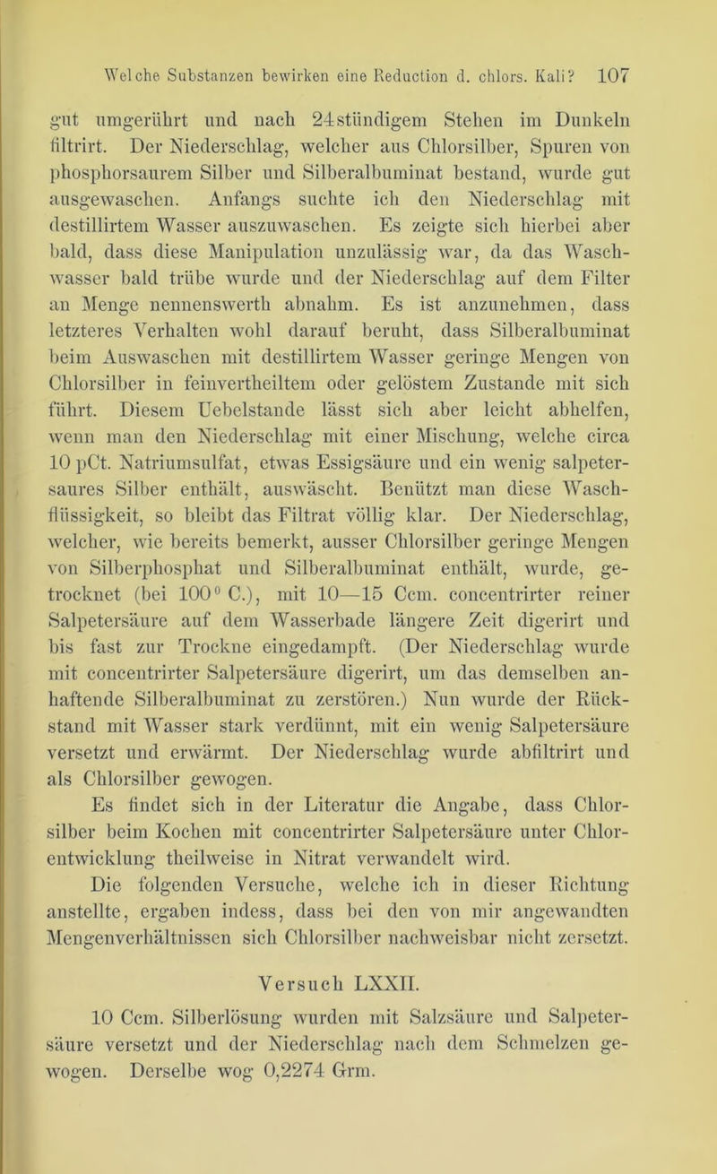 gut umgerührt und nach 24ständigem Stehen im Dunkeln filtrirt. Der Niederschlag, welcher aus Chlorsilber, Spuren von phosphorsaurem Silber und Silberalbuminat bestand, wurde gut ausgewaschen. Anfangs suchte ich den Niederschlag mit destillirtem Wasser auszuwaschen. Es zeigte sich hierbei aber bald, dass diese Manipulation unzulässig war, da das Wasch- wasser bald trübe wurde und der Niederschlag auf dem Filter an Menge nennenswerth ahnahm. Es ist anzunehmen, dass letzteres Verhalten wohl darauf beruht, dass Silberalbuminat beim Auswaschen mit destillirtem Wasser geringe Mengen von Chlorsilber in feinvertheiltem oder gelöstem Zustande mit sich führt. Diesem Uebelstande lässt sich aber leicht abhelfen, wenn man den Niederschlag mit einer Mischung, welche circa 10 pCt. Natriumsulfat, etwas Essigsäure und ein wenig salpeter- saures Silber enthält, auswäscht. Benützt man diese Wasch- fiiissigkeit, so bleibt das Filtrat völlig klar. Der Niederschlag, welcher, wie bereits bemerkt, ausser Chlorsilber geringe Mengen von Silberphosphat und Silberalbuminat enthält, wurde, ge- trocknet (bei 100° C.), mit 10—15 Ccm. concentrirter reiner Salpetersäure auf dem Wasserbade längere Zeit digerirt und bis fast zur Trockne eingedampft. (Der Niederschlag wurde mit concentrirter Salpetersäure digerirt, um das demselben an- haftende Silberalbuminat zu zerstören.) Nun wurde der Rück- stand mit Wasser stark verdünnt, mit ein wenig Salpetersäure versetzt und erwärmt. Der Niederschlag wurde abfiltrirt und als Chlorsilber gewogen. Es findet sich in der Literatur die Angabe, dass Chlor- silber beim Kochen mit concentrirter Salpetersäure unter Chlor- entwicklung theilweise in Nitrat verwandelt wird. Die folgenden Versuche, welche ich in dieser Richtung anstellte, ergaben indess, dass bei den von mir angewandten Mengenverhältnissen sich Chlorsilber nachweisbar nicht zersetzt. Versuch LXXII. 10 Ccm. Silberlösung wurden mit Salzsäure und Salpeter- säure versetzt und der Niederschlag nach dem Schmelzen ge- wogen. Derselbe wog 0,2274 Grm.