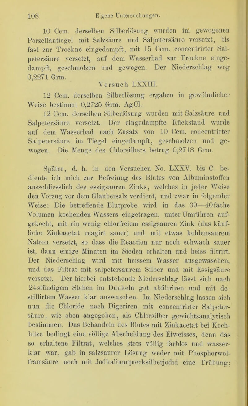 10 Ccm. derselben Silberlösung wurden im gewogenen Porzellantiegel mit Salzsäure und Salpetersäure versetzt, bis fast zur Trockne eingedampft, mit 15 Ccm. concentrirter Sal- petersäure versetzt, auf dem Wasserbad zur Trockne einge- dampft, geschmolzen und gewogen. Der Niederschlag wog 0,2271 Grm. Versuch LXXIII. 12 Ccm. derselben Silberlösung ergaben in gewöhnlicher Weise bestimmt 0,2725 Grm. AgCl. 12 Ccm. derselben Silberlösung wurden mit Salzsäure und Salpetersäure versetzt. Der eingedampfte Rückstand wurde auf dem Wasserbad nach Zusatz von 10 Ccm. concentrirter Salpetersäure im Tiegel eingedampft, geschmolzen und ge- wogen. Die Menge des Chlorsilbers betrug 0,2718 Grm. Später, d. h. in den Versuchen No. LXXV. bis C. be- diente ich mich zur Befreiung des Blutes von Albumin stoffen ausschliesslich des essigsauren Zinks, welches in jeder Weise den Vorzug vor dem Glaubersalz verdient, und zwar in folgender Weise: Die betreffende Blutprobe wird in das 30—40fache Volumen kochenden Wassers eingetragen, unter Umrühren auf- gekocht, mit ein wenig chlorfreiem essigsauren Zink (das käuf- liche Zinkacetat reagirt sauer) und mit etwas kohlensaurem Natron versetzt, so dass die Reaction nur noch schwach sauer ist, dann einige Minuten im Sieden erhalten und heiss filtrirt. Der Niederschlag wird mit heisscm Wasser ausgewaschen, und das Filtrat mit salpetersaurem Silber und mit Essigsäure versetzt. Der hierbei entstehende Niederschlag lässt sich nach 24ständigem Stehen im Dunkeln gut abfiltriren und mit de- stillirtem Wasser klar auswaschen. Im Niederschlag lassen sich nun die Chloride nach Digeriren mit concentrirter Salpeter- säure, wie oben angegeben, als Chlorsilber gewichtsanalytisch bestimmen. Das Behandeln des Blutes mit Zinkacetat bei Koch- liitze bedingt eine völlige Abscheidung des Eiweisses, denn das so erhaltene Filtrat, welches stets völlig farblos und wasser- klar war, gab in salzsaurer Lösung weder mit Phosphorwol- framsäure noch mit Jodkaliumquecksilberjodid eine Trübung;