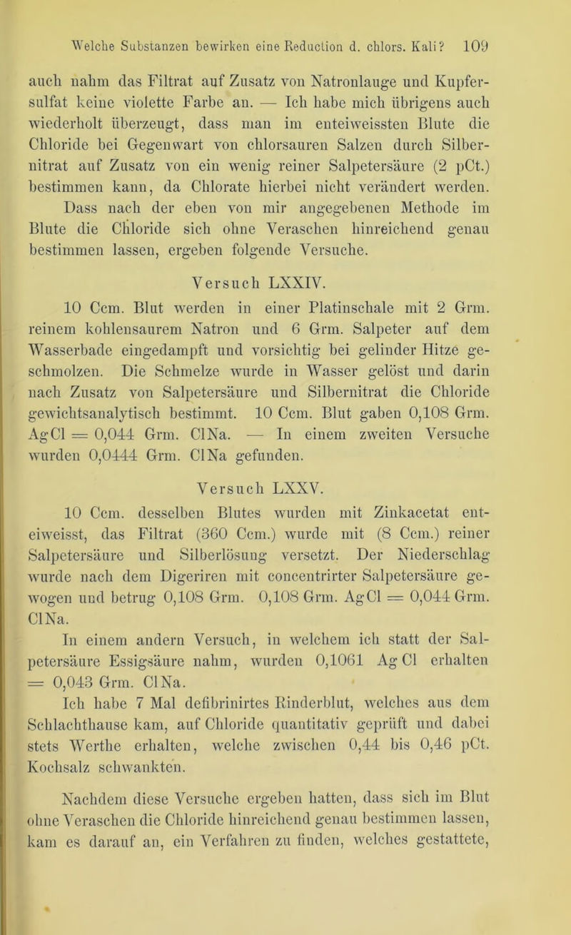 auch nahm das Filtrat auf Zusatz von Natronlauge und Kupfer- sulfat keine violette Farbe au. — Ich habe mich übrigens auch wiederholt überzeugt, dass man im enteiweissten Blute die Chloride bei Gegenwart von chlorsauren Salzen durch Silber- nitrat auf Zusatz von ein wenig reiner Salpetersäure (2 pCt.) bestimmen kann, da Chlorate hierbei nicht verändert werden. Dass nach der eben von mir angegebenen Methode im Blute die Chloride sich ohne Veraschen hinreichend genau bestimmen lassen, ergeben folgende Versuche. Versuch LXXIV. 10 Ccm. Blut werden in einer Platinschale mit 2 Grm. reinem kohlensaurem Natron und 6 Grm. Salpeter auf dem Wasserbade eingedampft und vorsichtig bei gelinder Hitze ge- schmolzen. Die Schmelze wurde in Wasser gelöst und darin nach Zusatz von Salpetersäure und Silbernitrat die Chloride gewichtsanalytisch bestimmt. 10 Ccm. Blut gaben 0,108 Grm. AgCl = 0,044 Grm. CI Na. — In einem zweiten Versuche wurden 0,0444 Grm. CI Na gefunden. Versuch LXXV. 10 Ccm. desselben Blutes wurden mit Zinkacetat ent- eiweisst, das Filtrat (360 Ccm.) wurde mit (8 Ccm.) reiner Salpetersäure und Silberlösung versetzt. Der Niederschlag wurde nach dem Digcriren mit concentrirter Salpetersäure ge- wogen und betrug 0,108 Grm. 0,108 Grm. AgCl = 0,044 Grm. CI Na. In einem andern Versuch, in welchem icli statt der Sal- petersäure Essigsäure nahm, wurden 0,1061 AgCl erhalten = 0,043 Grm. CI Na. Ich habe 7 Mal defibrinirtes Rinderblut, welches aus dem Schlachthause kam, auf Chloride quantitativ geprüft und dabei stets Werthe erhalten, welche zwischen 0,44 bis 0,46 pCt. Kochsalz schwankten. Nachdem diese Versuche ergeben hatten, dass sich im Blut ohne Veraschen die Chloride hinreichend genau bestimmen lassen, kam es darauf an, ein Verfahren zu finden, welches gestattete,
