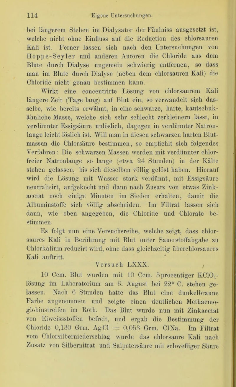bei längerem Stehen im Dialysator der Fänlniss ausgesetzt ist, welche nicht ohne Einfluss auf die Reduction des chlorsauren Kali ist. Ferner lassen sich nach den Untersuchungen von Hoppe-Seyler und anderen Autoren die Chloride aus dem Blute durch Dialyse ungemein schwierig entfernen, so dass man im Blute durch Dialyse (neben dem chlorsauren Kali) die Chloride nicht genau bestimmen kann Wirkt eine concentrirte Lösung von cblorsaurem Kali längere Zeit (Tage lang) auf Blut ein, so verwandelt sich das- selbe, wie bereits erwähnt, in eine schwarze, harte, kautschuk- ähnliche Masse, welche sich sehr schlecht zerkleinern lässt, in verdünnter Essigsäure unlöslich, dagegen in verdünnter Natron- lauge leicht löslich ist. Will man in diesen schwarzen harten Blut- massen die Chlorsäure bestimmen, so empfiehlt sich folgendes Verfahren: Die schwarzen Massen werden mit verdünnter chlor- freier Natronlauge so lange (etwa 24 Stunden) in der Kälte stehen gelassen, bis sich dieselben völlig gelöst haben. Hierauf wird die Lösung mit Wasser stark verdünnt, mit Essigsäure neutralisirt, aufgekocht und dann nach Zusatz von etwas Zink- acetat noch einige Minuten im Sieden erhalten, damit die Albuminstoffe sich völlig abscheiden. Im Filtrat lassen sich dann, wie oben angegeben, die Chloride und Chlorate be- stimmen. Es folgt nun eine Versuchsreihe, welche zeigt, dass chlor- saures Kali in Berührung mit Blut unter Sauerstoffabgabe zu Chlorkalium reducirt wird, ohne dass gleichzeitig überchlorsaures Kali auftritt. Versuch LXXX. / 10 Ccm. Blut wurden mit 10 Ccm. öprocentiger KC103- lösung im Laboratorium am 6. August bei 22° C. stehen ge- lassen. Nach 6 Stunden hatte das Blut eine dunkelbraune Farbe angenommen und zeigte einen deutlichen Methaemo- globinstreifen im Roth. Das Blut wurde nun mit Zinkacetat von Eiweissstolfen befreit, und ergab die Bestimmung der Chloride 0,130 Grm. AgCl = 0,053 Grm. CINa. Im Filtrat vom Chlorsilberniederschlag wurde das chlorsaure Kali nach Zusatz von Silbernitrat und Salpetersäure mit schwefliger Säure