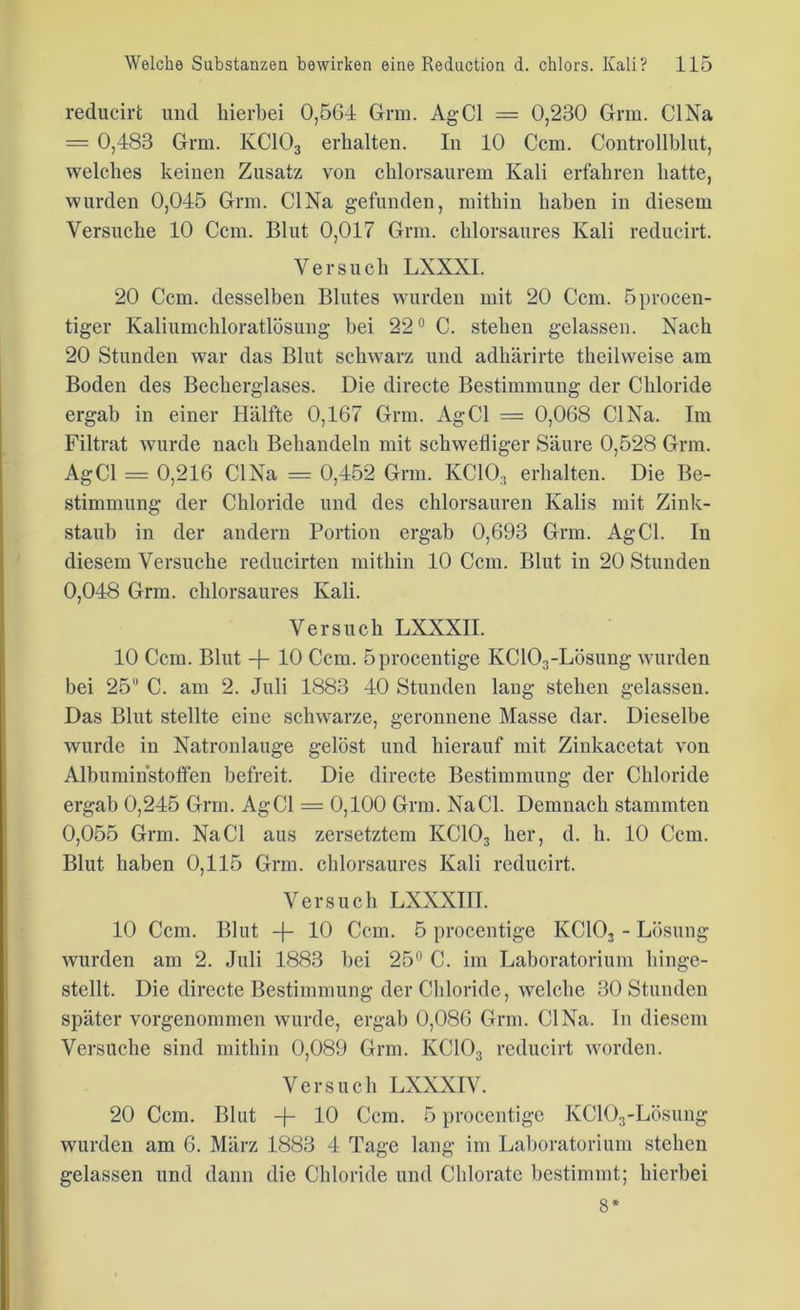 reducirt und hierbei 0,564 Grin. AgCl = 0,230 Grm. CINa = 0,483 Grm. KC103 erhalten. In 10 Ccm. Controllblut, welches keinen Zusatz von chlorsaurem Kali erfahren hatte, wurden 0,045 Grm. CINa gefunden, mithin haben in diesem Versuche 10 Ccm. Blut 0,017 Grm. chlorsaures Kali reducirt. Versuch LXXXI. 20 Ccm. desselben Blutes wurden mit 20 Ccm. öprocen- tiger Kaliumchloratlösung bei 22° C. stehen gelassen. Nach 20 Stunden war das Blut schwarz und adhärirte theilweise am Boden des Becherglases. Die directe Bestimmung der Chloride ergab in einer Hälfte 0,167 Grm. AgCl = 0,068 CINa. Im Filtrat wurde nach Behandeln mit schwefliger Säure 0,528 Grm. AgCl = 0,216 CINa = 0,452 Grm. IvC10;! erhalten. Die Be- stimmung der Chloride und des chlorsauren Kalis mit Zink- staub in der andern Portion ergab 0,693 Grm. AgCl. In diesem Versuche reducirten mithin 10 Ccm. Blut in 20 Stunden 0,048 Grm. chlorsaures Kali. Versuch LXXXII. 10 Ccm. Blut -f- 10 Ccm. öprocentige KC103-Lösung wurden bei 25 C. am 2. Juli 1883 40 Stunden lang stehen gelassen. Das Blut stellte eine schwarze, geronnene Masse dar. Dieselbe wurde in Natronlauge gelöst und hierauf mit Zinkacetat von Albuminstoffen befreit. Die directe Bestimmung der Chloride ergab 0,245 Grm. AgCl = 0,100 Grm. Na CI. Demnach stammten 0,055 Grm. Na CI aus zersetztem KC103 her, d. h. 10 Ccm. Blut haben 0,115 Grm. chlorsaures Kali reducirt. Versuch LXXXI1T. 10 Ccm. Blut + 10 Ccm. 5 procentige KC103 - Lösung wurden am 2. Juli 1883 bei 25° C. im Laboratorium hinge- stellt. Die directe Bestimmung der Chloride, welche 30 Stunden später vorgenommen wurde, ergab 0,086 Grm. CINa. In diesem Versuche sind mithin 0,089 Grm. KC103 reducirt worden. Versuch LXXXIV. 20 Ccm. Blut -j- 10 Ccm. 5 procentige KC103-Lösung wurden am 6. März 1883 4 Tage lang im Laboratorium stehen gelassen und dann die Chloride und Clilorate bestimmt; hierbei 3*